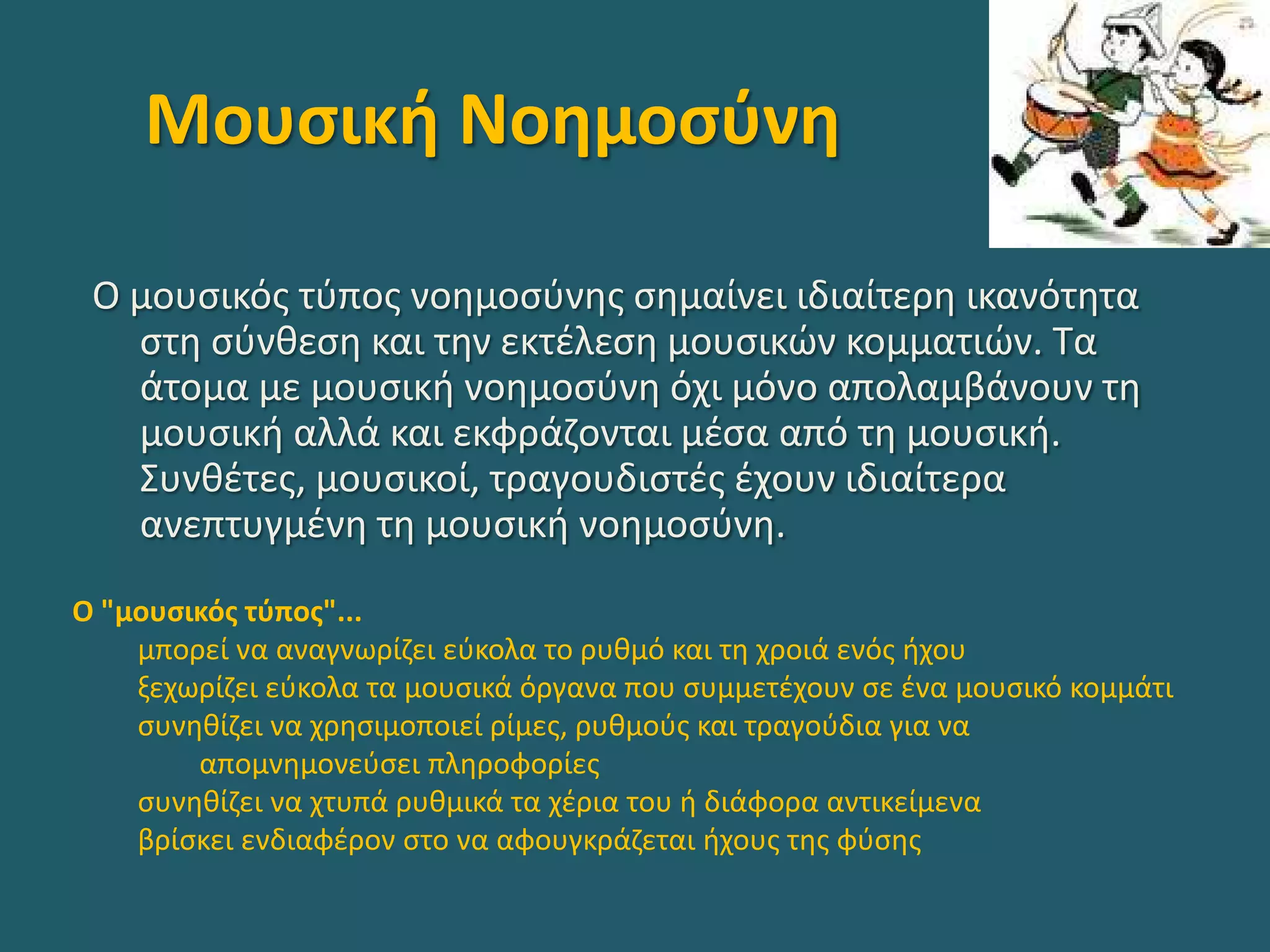 Μουσική Νοημοσύνη
Ο μουσικός τύπος νοημοσύνης σημαίνει ιδιαίτερη ικανότητα
στη σύνθεση και την εκτέλεση μουσικών κομματιών. Τα
άτομα με μουσική νοημοσύνη όχι μόνο απολαμβάνουν τη
μουσική αλλά και εκφράζονται μέσα από τη μουσική.
Συνθέτες, μουσικοί, τραγουδιστές έχουν ιδιαίτερα
ανεπτυγμένη τη μουσική νοημοσύνη.
Ο "μουσικός τύπος"...
μπορεί να αναγνωρίζει εύκολα το ρυθμό και τη χροιά ενός ήχου
ξεχωρίζει εύκολα τα μουσικά όργανα που συμμετέχουν σε ένα μουσικό κομμάτι
συνηθίζει να χρησιμοποιεί ρίμες, ρυθμούς και τραγούδια για να
απομνημονεύσει πληροφορίες
συνηθίζει να χτυπά ρυθμικά τα χέρια του ή διάφορα αντικείμενα
βρίσκει ενδιαφέρον στο να αφουγκράζεται ήχους της φύσης
 