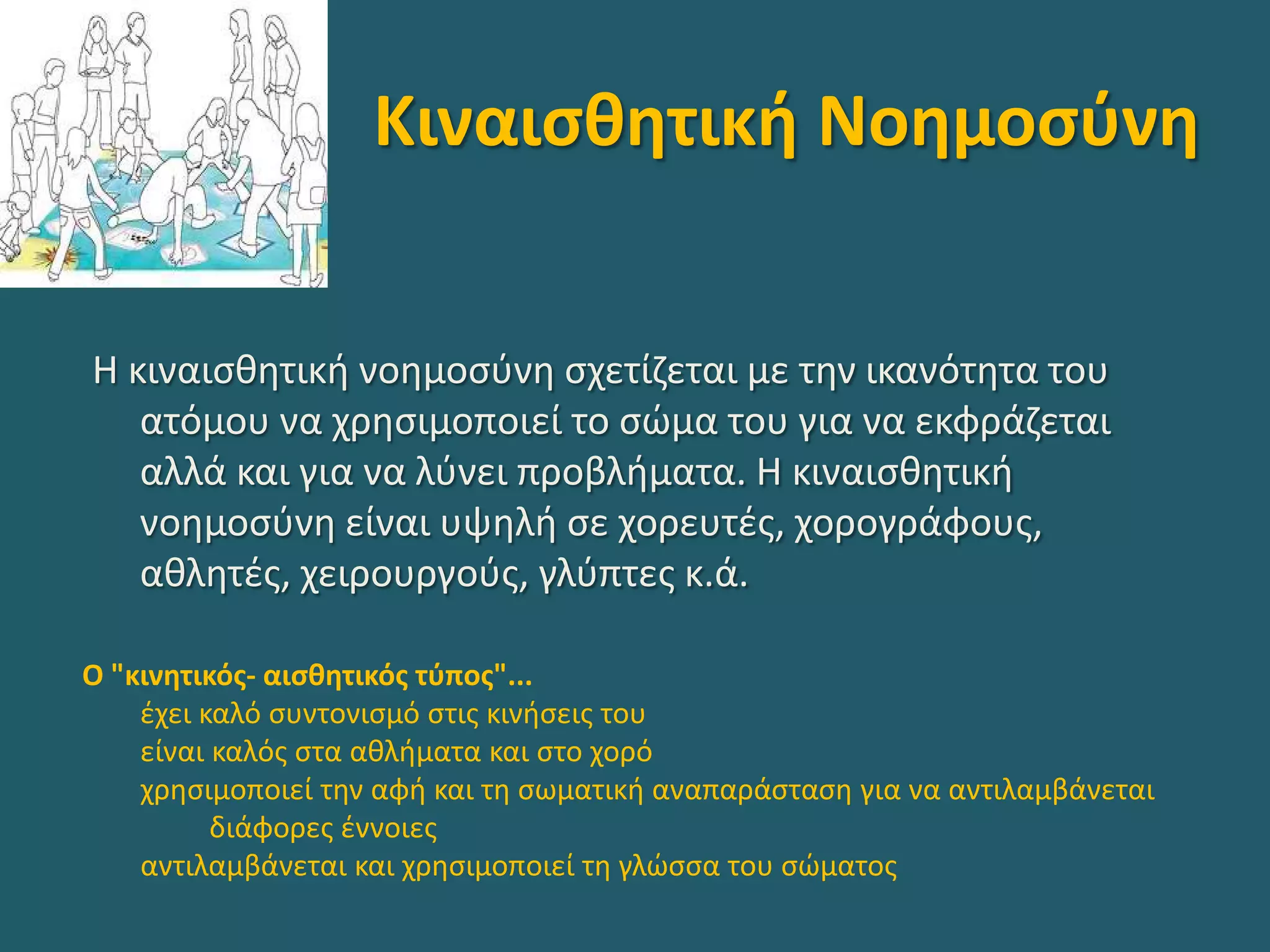 Κιναισθητική Νοημοσύνη
Η κιναισθητική νοημοσύνη σχετίζεται με την ικανότητα του
ατόμου να χρησιμοποιεί το σώμα του για να εκφράζεται
αλλά και για να λύνει προβλήματα. Η κιναισθητική
νοημοσύνη είναι υψηλή σε χορευτές, χορογράφους,
αθλητές, χειρουργούς, γλύπτες κ.ά.
Ο "κινητικός- αισθητικός τύπος"...
έχει καλό συντονισμό στις κινήσεις του
είναι καλός στα αθλήματα και στο χορό
χρησιμοποιεί την αφή και τη σωματική αναπαράσταση για να αντιλαμβάνεται
διάφορες έννοιες
αντιλαμβάνεται και χρησιμοποιεί τη γλώσσα του σώματος
 