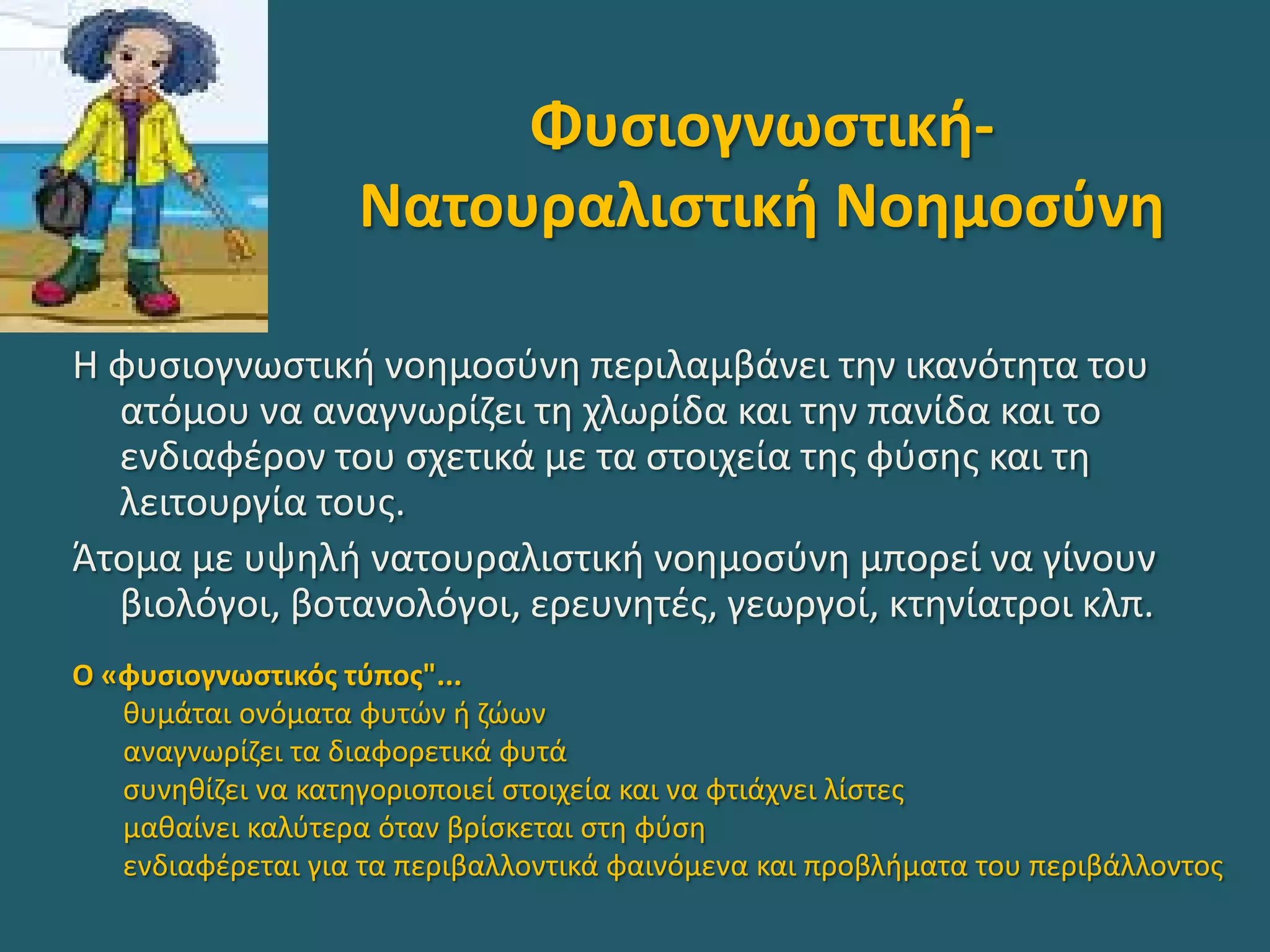 Φυσιογνωστική-
Νατουραλιστική Νοημοσύνη
Η φυσιογνωστική νοημοσύνη περιλαμβάνει την ικανότητα του
ατόμου να αναγνωρίζει τη χλωρίδα και την πανίδα και το
ενδιαφέρον του σχετικά με τα στοιχεία της φύσης και τη
λειτουργία τους.
Άτομα με υψηλή νατουραλιστική νοημοσύνη μπορεί να γίνουν
βιολόγοι, βοτανολόγοι, ερευνητές, γεωργοί, κτηνίατροι κλπ.
Ο «φυσιογνωστικός τύπος"...
θυμάται ονόματα φυτών ή ζώων
αναγνωρίζει τα διαφορετικά φυτά
συνηθίζει να κατηγοριοποιεί στοιχεία και να φτιάχνει λίστες
μαθαίνει καλύτερα όταν βρίσκεται στη φύση
ενδιαφέρεται για τα περιβαλλοντικά φαινόμενα και προβλήματα του περιβάλλοντος
 