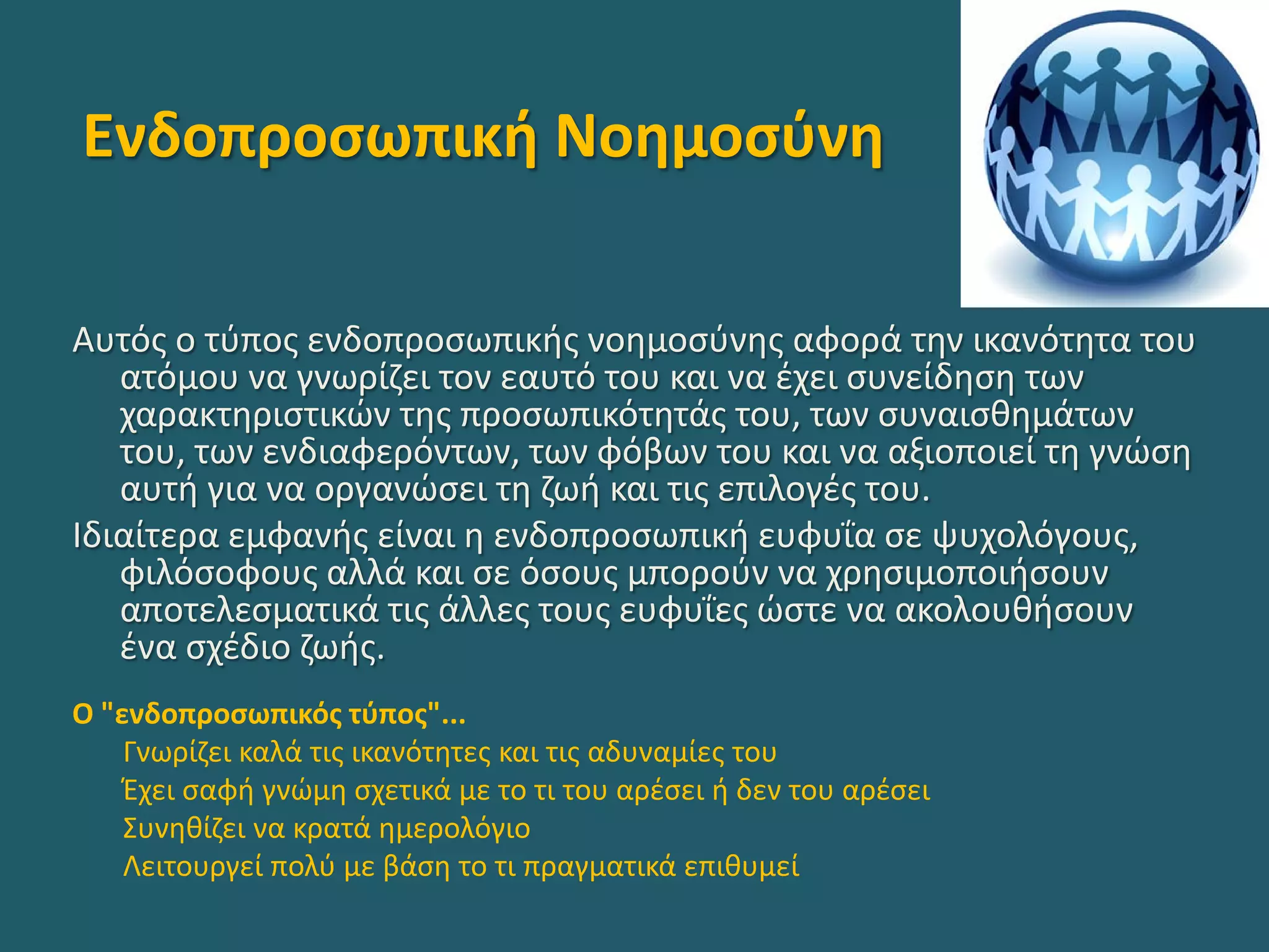 Ενδοπροσωπική Νοημοσύνη
Αυτός ο τύπος ενδοπροσωπικής νοημοσύνης αφορά την ικανότητα του
ατόμου να γνωρίζει τον εαυτό του και να έχει συνείδηση των
χαρακτηριστικών της προσωπικότητάς του, των συναισθημάτων
του, των ενδιαφερόντων, των φόβων του και να αξιοποιεί τη γνώση
αυτή για να οργανώσει τη ζωή και τις επιλογές του.
Ιδιαίτερα εμφανής είναι η ενδοπροσωπική ευφυΐα σε ψυχολόγους,
φιλόσοφους αλλά και σε όσους μπορούν να χρησιμοποιήσουν
αποτελεσματικά τις άλλες τους ευφυΐες ώστε να ακολουθήσουν
ένα σχέδιο ζωής.
Ο "ενδοπροσωπικός τύπος"...
Γνωρίζει καλά τις ικανότητες και τις αδυναμίες του
Έχει σαφή γνώμη σχετικά με το τι του αρέσει ή δεν του αρέσει
Συνηθίζει να κρατά ημερολόγιο
Λειτουργεί πολύ με βάση το τι πραγματικά επιθυμεί
 