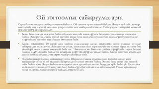 Ой тогтоолтыг сайжруулах арга
Сурах болон амьдрах хэлбэрээ зохион байгуул. Ой санамж ер нь цэгцтэй байдаг. Ямар ч зүйлийг, хүмүүс
мэдээллийг эмх цэгцтэй хадгалдаг учир та ч бас эмх замбараатай санадаг. Тийм учраас та өөртөө хамаатай
зүйлийг илүү хялбар санадаг.
• Бохь. Бохь зажлах нь сэргэг байдал болон санах ойг нэмэгдүүлдэг болохыг судалгаагаар тогтоосон
байна. Эдгээр судалгааны тусгай тестийн явцад бохь зажилсан оролцогчид зажлаагүй оролцогчдоос
илүүтэйгээр тестийн агуулгуудыг зөв санаж байв.
• Дасгал хөдөлгөөн. 10 гаруй жил хийсэн судалгаагаар дасгал хөдөлгөөн оюун ухааныг нууцаар
сайжруулдаг нь илэрчээ. Ажилруугаа алхаж, цахилгаан шат хэрэглэхгүйгээр дээшээ гарах нь таны бие
төдийгүй оюун ухаанд нэмэртэй байх нь.  Бясалгалд яв. Бясалгал хийдэг хүмүүсийн тархи бусдыг
бодвол илүү хөгжсөн байдаг ба анхаарлаа илүү төвлөрүүлж чаддаг байна. Хэдэн минутын амьсгалын
дасгал хийхэд анхаарал төвлөрөх чадвар сайжирдаг гэнэ.
• Өдрийн цагаар богино хугацаагаар унтах. Шинжлэх ухааны судалгаа танд өдрийн цагаар хэсэг
хугацаагаар унтах нь ой ухааныг сайжруулдаг болохыг зөвлөж байна. Энэ нь таны санах ойд онцгой
сайн байдаг гэнэ. Ядарч байгаагаа мэдэрвэл хэсэг дугхийгээд авахад буруудах зүйл байхгүй. Гэхдээ энэ
нь богино хугацаанд (45 минутаас бага) байвал үр дүнгээ өгдөг гэдгийг санаарай. Удаан хугацаагаар
унтах нь эргээд таныг нойрмог байдалд хүргэх болно.
 