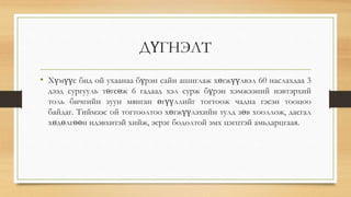 ДҮГНЭЛТ
• Хүмүүс бид ой ухаанаа бүрэн сайн ашиглаж хөгжүүлвэл 60 наслахдаа 3
дээд сургууль төгсөж 6 гадаад хэл сурж бүрэн хэмжээний нэвтэрхий
толь бичгийн зуун мянган өгүүллийг тогтоож чадна гэсэн тооцоо
байдаг. Тиймээс ой тогтоолтоо хөгжүүлэхийн тулд зөв хооллож, дасгал
хөдөлгөөн идэвхитэй хийж, эерэг бодолтой эмх цэгцтэй амьдарцгаая.
 