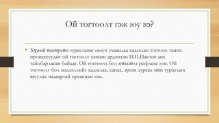 Ой тогтоолт гэж юу вэ?
• Xүний өнгөрсөн туршлагыг оюун ухаандаа хадгалан тогтоох таних
процессуудыг ой тогтоолт хэмээн эрдэмтэн И.П.Павлов анх
тайлбарласан байдаг. Ой тогтоолт бол нөхцөлт рефлекс юм. Ой
тогтоолт бол мэдээллийг хадгалах, санах, эргэн дурсах мөн туршлага
явуулах чадвартай организм юм.
 