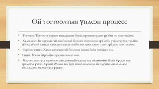 Ой тогтоолтын үндсэн процесс
• Тогтоох: Тогтоолт хэрхэн явагдсанаас бусад процессуудын үр дүн нь шалтгаална.
• Хадгалах: Цаг хугацаатай холбоотой боловч тогтоосон зүйлийн утга агуулга, тухайн
зүйлд хүний хандах хандлага мэдээллийн эмх цэгц зэрэг олон зүйлээс шалтгаална.
• Сэргээн санах: Хэзээ хэрэгцээтэй болоход санаж байх процесс юм.
• Таних: Нэгэн төрлийн сэргээн саналт юм.
• Мартах: марталт ихэвчлэн хөндлөнгийн саатуулах нөлөөнөөс болж үүсдэг гэж
эрдэмтэд үздэг. Хүний хүлээн авч буй шинэ мэдээлэл нь хуучин мэдээлэлтэй
холилдсоноос марталт үүсдэг.
 