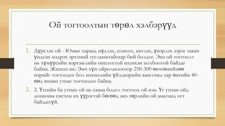 Ой тогтоолтын төрөл хэлбэрүүд
1. Дүрслэх ой - Юмыг хараад нүдлэх, сонсох, амтлах, үнэрлэх зэрэг таван
үндсэн мэдрэх эрхтний тусламжтайгаар бий болдог. Энэ ой тогтоолт
нь хүмүүсийн мэргэжлийн онцлогтой ихээхэн холбоотой байдаг
байна. Жишээ нь: Эмч хүн ойролцоогоор 250-300 өвчтөнийхөө
нэрийг тогтоодог бол нэхмэлийн үйлдвэрийн ажилчид хар өнгийн 40-
өөд янзын утсыг тогтоодог байна.
2. 2. Үгсийн ба утгын ой нь санаа бодол тогтоох ой юм. Үг утгын ойд
дохионы систем их үүрэгтэй бөгөөд энэ төрлийн ой амьтанд огт
байдаггүй.
 