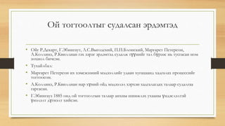 Ой тогтоолтыг судалсан эрдэмтэд
• Ойг Р.Декарт, Г.Эбингаут, Л.С.Выгодский, П.П.Блонский, Маргарет Петерсон,
А.Коллинз, Р.Квиллиан гэх зэрэг эрдэмтэд судалж түүнийг тал бүрээс нь тусгасан ном
зохиол бичсэн.
• Тухайлбал:
• Маргарет Петерсон их хэмсжээний мэдээллийг удаан хугацаанд хадгалах процессийг
тогтоосон.
• А.Коллинз, Р.Квиллиан нар хүний ойд мэдээлэл хэрхэн хадгалагдах талаар судалгаа
гаргасан.
• Г.Эбингауз 1885 онд ой тогтоолтын талаар анхны шинжлэх ухааны үндэслэлтэй
үнэлэлт дүгнэлт хийсэн.
 