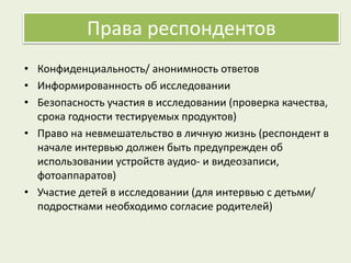 Права респондентов
• Конфиденциальность/ анонимность ответов
• Информированность об исследовании
• Безопасность участия в исследовании (проверка качества,
срока годности тестируемых продуктов)
• Право на невмешательство в личную жизнь (респондент в
начале интервью должен быть предупрежден об
использовании устройств аудио- и видеозаписи,
фотоаппаратов)
• Участие детей в исследовании (для интервью с детьми/
подростками необходимо согласие родителей)
 