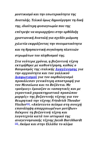 μυστικισμό και την εσωτερικότητα της
Ανατολής. Τελικά όμως δημιούργησε τη δική
της, ιδιαίτερη φυσιογνωμία που της
επέτρεψε να κυριαρχήσει στην ορθόδοξη
χριστιανική Ανατολή για σχεδόν μιάμιση
χιλιετία εκφράζοντας την πνευματικότητα
και τη θρησκευτική συγκίνηση πλατειών
στρωμάτων του πληθυσμού της.
Στα νεότερα χρόνια, η βυζαντινή τέχνη
εκτιμήθηκε με καθυστέρηση, καθώς ο
θαυμασμός της ιταλικής Αναγέννησης για
την αρχαιότητα και του γαλλικού
Διαφωτισμού για τον οορθολογισμό
προκάλεσαν γενικότερη αποστροφή για
τον Μεσαίωνα και το Βυζάντιο. Με
«μούμιες» έμοιαζαν οι «ασκητικές και με
γεροντικά χαρακτηριστικά προσώπου
μορφές» της βυζαντινής τέχνης για τον
θεωρητικό την τέχνης Friedrich Theodor
Vischer[1]. «Απίστευτο πείσμα στη συνεχή
επανάληψη απαρχαιωμένων μοτίβων»
διέκρινε τη βυζαντινή τέχνη και
λογοτεχνία κατά τον ιστορικό της
αναγεννησιακής τέχνης Jacob Burckhardt
[2]. Ακόμα και στην Ελλάδα το κλίμα
 