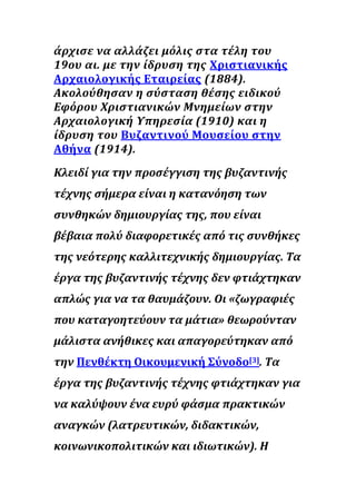 άρχισε να αλλάζει μόλις στα τέλη του
19ου αι. με την ίδρυση της Χριστιανικής
Αρχαιολογικής Εταιρείας (1884).
Ακολούθησαν η σύσταση θέσης ειδικού
Εφόρου Χριστιανικών Μνημείων στην
Αρχαιολογική Υπηρεσία (1910) και η
ίδρυση του Βυζαντινού Μουσείου στην
Αθήνα (1914).
Κλειδί για την προσέγγιση της βυζαντινής
τέχνης σήμερα είναι η κατανόηση των
συνθηκών δημιουργίας της, που είναι
βέβαια πολύ διαφορετικές από τις συνθήκες
της νεότερης καλλιτεχνικής δημιουργίας. Τα
έργα της βυζαντινής τέχνης δεν φτιάχτηκαν
απλώς για να τα θαυμάζουν. Οι «ζωγραφιές
που καταγοητεύουν τα μάτια» θεωρούνταν
μάλιστα ανήθικες και απαγορεύτηκαν από
την Πενθέκτη Οικουμενική Σύνοδο[3]. Τα
έργα της βυζαντινής τέχνης φτιάχτηκαν για
να καλύψουν ένα ευρύ φάσμα πρακτικών
αναγκών (λατρευτικών, διδακτικών,
κοινωνικοπολιτικών και ιδιωτικών). Η
 