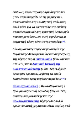 επιδίωξη καλλιτεχνικής αρτιότητας δεν
ήταν απλό παιχνίδι με τις φόρμες που
αποσκοπούσε στην αισθητική απόλαυση
αλλά μέσο για να καταστήσει τις εικόνες
αποτελεσματικές στη χρηστική λειτουργία
που υπηρετούσαν. Με αυτή την έννοια, η
βυζαντινή τέχνη είναι «στρατευμένη»[4].
Δύο σημαντικές τομές στην ιστορία της
Βυζαντινής Αυτοκρατορίας και στην εξέλιξη
της τέχνης της, η Εικονομαχία (726-787 και
815-843) και η Λατινική Κατοχή της
Κωνσταντινούπολης (1204-1261), έχουν
θεωρηθεί ορόσημα, με βάση τα οποία
διακρίνουμε τρεις μεγάλες περιόδους[18]:
Παλαιοχριστιανική ή Πρωτοβυζαντινή ή
Πρώιμη Βυζαντινή περίοδος (3ος αι.-726)
συμπεριλαμβανομένης και της
Πρωτοχριστιανικής τέχνης (3ος αι.). Η
ορολογία αυτή χρησιμοποιείται κυρίως από
 