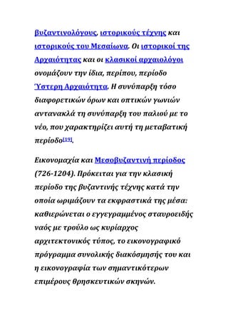 βυζαντινολόγους, ιστορικούς τέχνης και
ιστορικούς του Μεσαίωνα. Οι ιστορικοί της
Αρχαιότητας και οι κλασικοί αρχαιολόγοι
ονομάζουν την ίδια, περίπου, περίοδο
Ύστερη Αρχαιότητα. Η συνύπαρξη τόσο
διαφορετικών όρων και οπτικών γωνιών
αντανακλά τη συνύπαρξη του παλιού με το
νέο, που χαρακτηρίζει αυτή τη μεταβατική
περίοδο[19].
Εικονομαχία και Μεσοβυζαντινή περίοδος
(726-1204). Πρόκειται για την κλασική
περίοδο της βυζαντινής τέχνης κατά την
οποία ωριμάζουν τα εκφραστικά της μέσα:
καθιερώνεται ο εγγεγραμμένος σταυροειδής
ναός με τρούλο ως κυρίαρχος
αρχιτεκτονικός τύπος, το εικονογραφικό
πρόγραμμα συνολικής διακόσμησής του και
η εικονογραφία των σημαντικότερων
επιμέρους θρησκευτικών σκηνών.
 