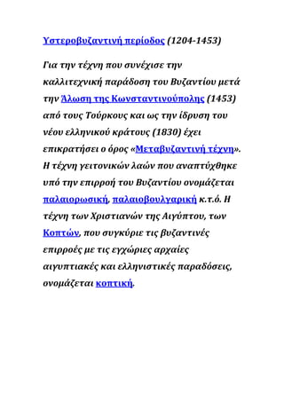 Υστεροβυζαντινή περίοδος (1204-1453)
Για την τέχνη που συνέχισε την
καλλιτεχνική παράδοση του Βυζαντίου μετά
την Άλωση της Κωνσταντινούπολης (1453)
από τους Τούρκους και ως την ίδρυση του
νέου ελληνικού κράτους (1830) έχει
επικρατήσει ο όρος «Μεταβυζαντινή τέχνη».
Η τέχνη γειτονικών λαών που αναπτύχθηκε
υπό την επιρροή του Βυζαντίου ονομάζεται
παλαιορωσική, παλαιοβουλγαρική κ.τ.ό. Η
τέχνη των Χριστιανών της Αιγύπτου, των
Κοπτών, που συγκύριε τις βυζαντινές
επιρροές με τις εγχώριες αρχαίες
αιγυπτιακές και ελληνιστικές παραδόσεις,
ονομάζεται κοπτική.
 