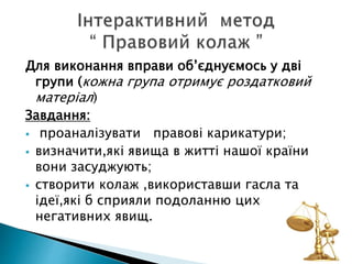 Для виконання вправи об’єднуємось у дві
групи (кожна група отримує роздатковий
матеріал)
Завдання:
 проаналізувати правові карикатури;
 визначити,які явища в житті нашої країни
вони засуджують;
 створити колаж ,використавши гасла та
ідеї,які б сприяли подоланню цих
негативних явищ.
 