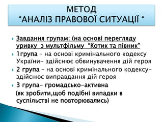  Завдання групам: (на основі перегляду
уривку з мультфільму “Котик та півник”
 1група – на основі кримінального кодексу
України- здійснює обвинувачення дій героя
 2 група – на основі кримінального кодексу-
здійснює виправдання дій героя
 3 група- громадсько-активна
(як зробити,щоб подібні випадки в
суспільстві не повторювались)З
 
