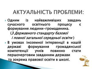  Одним із найважливіших завдань
сучасного освітнього процесу є
формування людини-громадянина.
(З Державного стандарту базової
і повної загальної середньої освіти )
 В умовах іноземної інтервенції в нашій
державі формування громадянської
компетенції учнів повинно стати
першочерговим завданням держави
та зокрема правової освіти в школі.
 