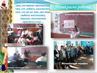 Тим, хто вивчає математику,
тим, хто навчає математики,
тим, хто любить математику,
тим, хто ще не знає, що може
любити математику,
тиждень математики
присвячується…
Позакласна робота
Л.В.Небелиця - вчитель математики Великовисківської загальноосвітньої школи
Математичний марафон
Математична гра “Найрозумніший”
“Від терен до висот”
Математичний брейн - ринг
 