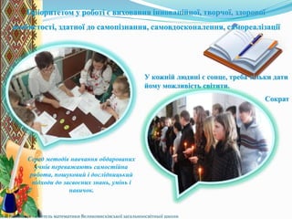 Серед методів навчання обдарованих
учнів переважають самостійна
робота, пошуковий і дослідницький
підходи до засвоєних знань, умінь і
навичок.
Пріоритетом у роботі є виховання інноваційної, творчої, здорової
особистості, здатної до самопізнання, самовдосконалення, самореалізації
У кожній людині є сонце, треба тільки дати
йому можливість світити.
Сократ
Л.В.Небелиця - вчитель математики Великовисківської загальноосвітньої школи
 