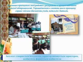Основним принципом моєї роботи є розкриття в процесі навчання
дитячої обдарованості. Упровадженню в життя цього принципу
сприяє спільна діяльність учнів, педагогів і батьків.
Л.В.Небелиця - вчитель математики
Великовисківської загальноосвітньої школи
Інтелект створюється інтелектом, характер виховується характером,
особистість формується особистістю
 