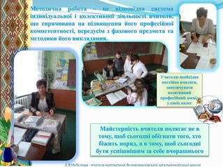 Методична робота – це відповідна система
індивідуальної і колективної діяльності вчителя,
що спрямована на підвищення його професійної
компетентності, передусім з фахового предмета та
методики його викладання.
Майстерність вчителя полягає не в
тому, щоб сьогодні обігнати того, хто
біжить поряд, а в тому, щоб сьогодні
бути успішнішим за себе вчорашнього
Л.В.Небелиця - вчитель математики Великовисківської загальноосвітньої школи
Учителю необхідно
постійно вчитися,
запозичувати
позитивний
професійний досвід
у своїх колег
 