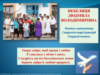 Твори добро, щоб праця і любов
З’єдналися у вічне і святе.
І мудрість ця від батьківських основ
Зерном добра й любові проросте.
НЕБЕЛИЦЯ
ЛЮДМИЛА
ВОЛОДИМИРІВНА
Вчитель математики
Спеціаліст вищої категорії
Старший вчитель
Л.В.Небелиця - вчитель математики Великовисківської загальноосвітньої школи
 