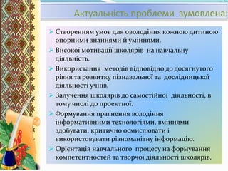 Актуальність проблеми зумовлена:
 Створенням умов для оволодіння кожною дитиною
опорними знаннями й уміннями.
 Високої мотивації школярів на навчальну
діяльність.
 Використання методів відповідно до досягнутого
рівня та розвитку пізнавальної та дослідницької
діяльності учнів.
 Залучення школярів до самостійної діяльності, в
тому числі до проектної.
 Формування прагнення володіння
інформативними технологіями, вміннями
здобувати, критично осмислювати і
використовувати різноманітну інформацію.
 Орієнтація навчального процесу на формування
компетентностей та творчої діяльності школярів.
 