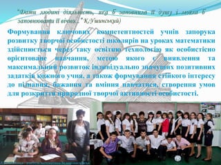 Формування ключових компетентностей учнів запорука
розвитку творчої особистості школярів на уроках математики
здійснюється через таку освітню технологію як особистісно
орієнтоване навчання, метою якого є виявлення та
максимальний розвиток індивідуально значущих позитивних
задатків кожного учня, а також формування стійкого інтересу
до пізнання, бажання та вміння навчатися, створення умов
для розкриття природної творчої активності особистості.
“Дати людині діяльність, яка б заповнила її душу і могла б
заповнювати її вічно...” К.Ушинський)
Л.В.Небелиця - вчитель математики Великовисківської загальноосвітньої школи
 