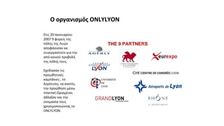 Στις 20 Ιανουαρίου
2007 9 φορείς της
πόλης της Λυών
αποφάσισαν να
συνεργαστούν για την
από κοινού προβολή
της πόλης τους.
Σχεδίασαν τις
προωθητικές
καμπάνιες , το
λογότυπο, τα events,
την προώθηση μέσω
internet.Ορισμένοι
άλλαξαν και την
ονομασία τους
χρησιμοποιώντας το
ONLYLYON.
Ο οργανισμός ONLYLYON
 