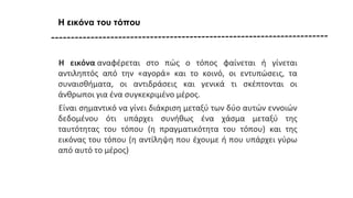 Η εικόνα του τόπου
Η εικόνα αναφέρεται στο πώς ο τόπος φαίνεται ή γίνεται
αντιληπτός από την «αγορά» και το κοινό, οι εντυπώσεις, τα
συναισθήματα, οι αντιδράσεις και γενικά τι σκέπτονται οι
άνθρωποι για ένα συγκεκριμένο μέρος.
Είναι σημαντικό να γίνει διάκριση μεταξύ των δύο αυτών εννοιών
δεδομένου ότι υπάρχει συνήθως ένα χάσμα μεταξύ της
ταυτότητας του τόπου (η πραγματικότητα του τόπου) και της
εικόνας του τόπου (η αντίληψη που έχουμε ή που υπάρχει γύρω
από αυτό το μέρος)
 