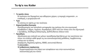 Τα 4p’s του Kotler
• To προϊόν τόπος
Η ποιότητα του δομημένου και αδόμητου χώρου, η παροχή υπηρεσιών , οι
υποδομές, η ψυχαγωγία κτλ
• Τιμή
Το κόστος σε σχέση με την ποιότητα
• Χώρος/κανάλια διανομής
Προσδιορισμός των καναλιών μεταφοράς της εικόνας είτε στο εσωτερικό
περιβάλλον ( Δήμοι, Λιμάνια, Αεροδρόμια, ΕΟΤ κτλ) του τόπου είτε στο εξωτερικό
( πρεσβείες, Απόδημος Ελληνισμός, Διεθνή δίκτυα πόλεων κτλ)
• Προώθηση
Αξιολόγηση και επιλογή των μέσων προώθησης.Σχετίζεται με την ικανότητα του
τόπου να επιλέγει κάθε φορά τις πιο αποτελεσματικές μεθόδους λαμβάνοντας
υπόψη και τα κόστη.
Διαφήμιση, δημόσιες σχέσεις, ΜΜΕ, κοινωνικά δίκτυα
Τι απουσιάζει ;
•Ο ανθρώπινος παράγοντας
Συμμετοχικότητα στη λήψη των αποφάσεων και στην κοινωνική και
πολιτιστική ζωή του τόπου
 