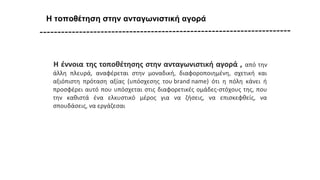 Η τοποθέτηση στην ανταγωνιστική αγορά
Η έννοια της τοποθέτησης στην ανταγωνιστική αγορά , από την
άλλη πλευρά, αναφέρεται στην μοναδική, διαφοροποιημένη, σχετική και
αξιόπιστη πρόταση αξίας (υπόσχεσης του brand name) ότι η πόλη κάνει ή
προσφέρει αυτό που υπόσχεται στις διαφορετικές ομάδες-στόχους της, που
την καθιστά ένα ελκυστικό μέρος για να ζήσεις, να επισκεφθείς, να
σπουδάσεις, να εργάζεσαι
 