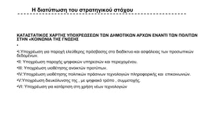 Η διατύπωση του στρατηγικού στόχου
ΚΑΤΑΣΤΑΤΙΚΟΣ ΧΑΡΤΗΣ ΥΠΟΧΡΕΩΣΕΩΝ ΤΩΝ ΔΗΜΟΤΙΚΩΝ ΑΡΧΩΝ ΕΝΑΝΤΙ ΤΩΝ ΠΟΛΙΤΩΝ
ΣΤΗΝ «ΚΟΙΝΩΝΙΑ ΤΗΣ ΓΝΩΣΗΣ
•
•Ι.Υποχρέωση για παροχή ελεύθερης πρόσβασης στο διαδίκτυο και ασφάλειας των προσωπικών
δεδομένων.
•ΙΙ: Υποχρέωση παροχής ψηφιακών υπηρεσιών και περιεχομένου.
•ΙΙΙ: Υποχρέωση υιοθέτησης ανοικτών προτύπων.
•IV:Υποχρέωση υιοθέτησης πολιτικών πράσινων τεχνολογιών πληροφορικής και επικοινωνιών.
•V:Υποχρέωση διευκόλυνσης της , με ψηφιακό τρόπο , συμμετοχής.
•VI: Υποχρέωση για κατάρτιση στη χρήση νέων τεχνολογιών
 