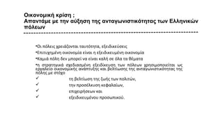 Οικονομική κρίση ;
Απαντάμε με την αύξηση της ανταγωνιστικότητας των Ελληνικών
πόλεων
•Οι πόλεις χρειάζονται ταυτότητα, εξειδικεύσεις
•Επιτυχημένη οικονομία είναι η εξειδικευμένη οικονομία
•Καμιά πόλη δεν μπορεί να είναι καλή σε όλα τα θέματα
•η στρατηγικά σχεδιασμένη εξειδίκευση των πόλεων χρησιμοποιείται ως
εργαλείο οικονομικής ανάπτυξης και βελτίωσης της ανταγωνιστικότητας της
πόλης με στόχο
 τη βελτίωση της ζωής των πολιτών,
 την προσέλκυση κεφαλαίων,
 επιχειρήσεων και
 εξειδικευμένου προσωπικού.
 