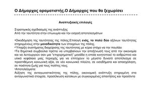 Ο Δήμαρχος οραματιστής.Ο Δήμαρχος που θα ξεχωρίσει
Αναπτυξιακές επιλογές
Στρατηγικός σχεδιασμός της ανάπτυξης
Από την ταυτότητα στην επωνυμία και την εισροή αποτελεσμάτων
•Οικοδόμηση της ταυτότητας της πόλης.Επιλογή ενός, το πολύ δύο αξόνων ταυτότητας
στηριγμένους στην μοναδικότητα των στοιχείων της πόλης.
•Ύπαρξη συστήματος διαχείρισης της ταυτότητας με κύριο στόχο να την πουλάει
•Τα δημοτικά συμβούλια πρέπει να υπερβαίνουν την αποξένωσή τους από την οικονομία
και να λειτουργούν σαν μια “επιχειρηματική” μονάδα η οποία κινητοποιεί το ανθρώπινο και
υλικό κεφάλαιο μιας περιοχής για να επιτύχουν το μέγιστο δυνατό αποτέλεσμα σε
προστιθέμενη κοινωνική αξία, σε νέο κοινωνικό πλούτο, σε εισοδήματα και απασχόληση,
σε ποιότητα ζωής για τους πολίτες τους.
•Αποτελέσματα:
Αύξηση της ανταγωνιστικότητας της πόλης, οικονομική ανάπτυξη στηριγμένη στα
ανταγωνιστικά στοιχεία, προσέλκυση κατοίκων με συγκεκριμένες απαιτήσεις και προσόντα
 