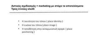 Αστικός σχεδιασμός + marketing με στόχο τα αποτελέσματα
Τρεις έννοιες κλειδί
• Η ταυτότητα του τόπου ( place identity )
• Η εικόνα του τόπου( place image )
• Η τοποθέτηση στην ανταγωνιστική αγορά ( place
positioning )
 