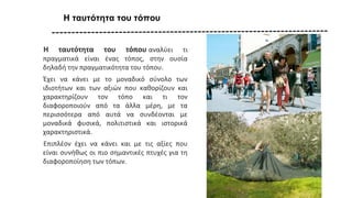 Η ταυτότητα του τόπου
Η ταυτότητα του τόπου αναλύει τι
πραγματικά είναι ένας τόπος, στην ουσία
δηλαδή την πραγματικότητα του τόπου.
Έχει να κάνει με το μοναδικό σύνολο των
ιδιοτήτων και των αξιών που καθορίζουν και
χαρακτηρίζουν τον τόπο και τι τον
διαφοροποιούν από τα άλλα μέρη, με τα
περισσότερα από αυτά να συνδέονται με
μοναδικά φυσικά, πολιτιστικά και ιστορικά
χαρακτηριστικά.
Επιπλέον έχει να κάνει και με τις αξίες που
είναι συνήθως οι πιο σημαντικές πτυχές για τη
διαφοροποίηση των τόπων.
 