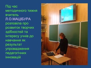 Під час
методичного тижня
вчитель
Л.О.МАЦІБУРА
розповіла про
розвиток творчих
здібностей та
інтересу учнів до
навчання як
результат
упровадження
педагогічних
інновацій
 