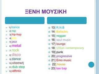  
? 1] trance
? 2] rap
? 3] hip-hop
? 4] pop
? 5] jazz
? 6] metal
? 7] rock
? 8] disco
? 9] dance
? 10] ʦ˦Ҧɦ?
? 11] dub step
? 12] ethnic
? 13] R.N.B
? 14] Ballades
? 15] reggae
? 16] soul music
? 17] lounge
? 18] Urban contemporary
? 19] punk
? 20] progressive
? 21] Emo music
? 22] house
? 23] law bap
 
