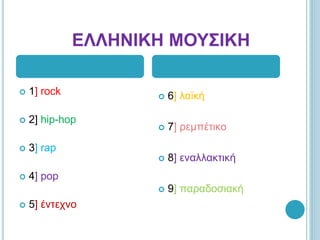 ΕΛΛΗΝΙΚΗ ΜΟΥΣΙΚΗ
 1] rock
 2] hip-hop
 3] rap
 4] pop
 5] έντεχνο
 6] λαϊκή
 7] ρεμπέτικο
 8] εναλλακτική
 9] παραδοσιακή
 