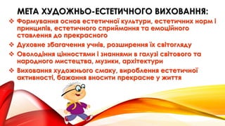 МЕТА ХУДОЖНЬО-ЕСТЕТИЧНОГО ВИХОВАННЯ:
 Формування основ естетичної культури, естетичних норм і
принципів, естетичного сприймання та емоційного
ставлення до прекрасного
 Духовне збагачення учнів, розширення їх світогляду
 Оволодіння цінностями і знаннями в галузі світового та
народного мистецтва, музики, архітектури
 Виховання художнього смаку, вироблення естетичної
активності, бажання вносити прекрасне у життя
 