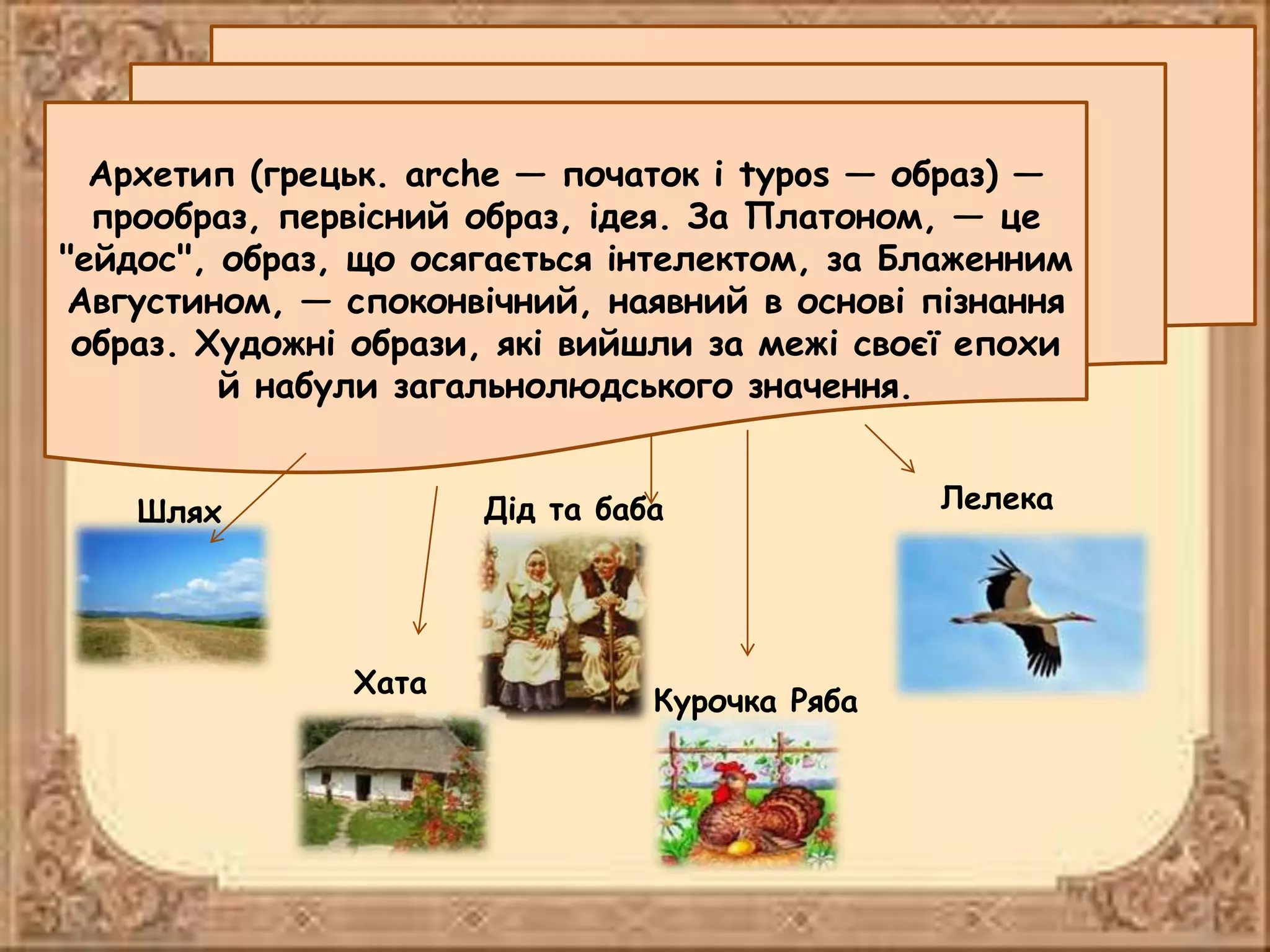 Архетип (грецьк. arche — початок і typos — образ) —
прообраз, первісний образ, ідея. За Платоном, — це
"ейдос", образ, що осягається інтелектом, за Блаженним
Августином, — споконвічний, наявний в основі пізнання
образ. Художні образи, які вийшли за межі своєї епохи
й набули загальнолюдського значення.
Шлях
Хата
Дід та баба
Курочка Ряба
Лелека
 