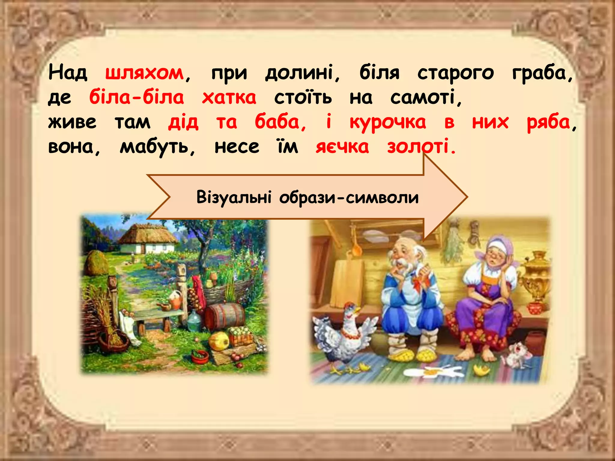 Над шляхом, при долині, біля старого граба,
де біла-біла хатка стоїть на самоті,
живе там дід та баба, і курочка в них ряба,
вона, мабуть, несе їм яєчка золоті.
Візуальні образи-символи
 