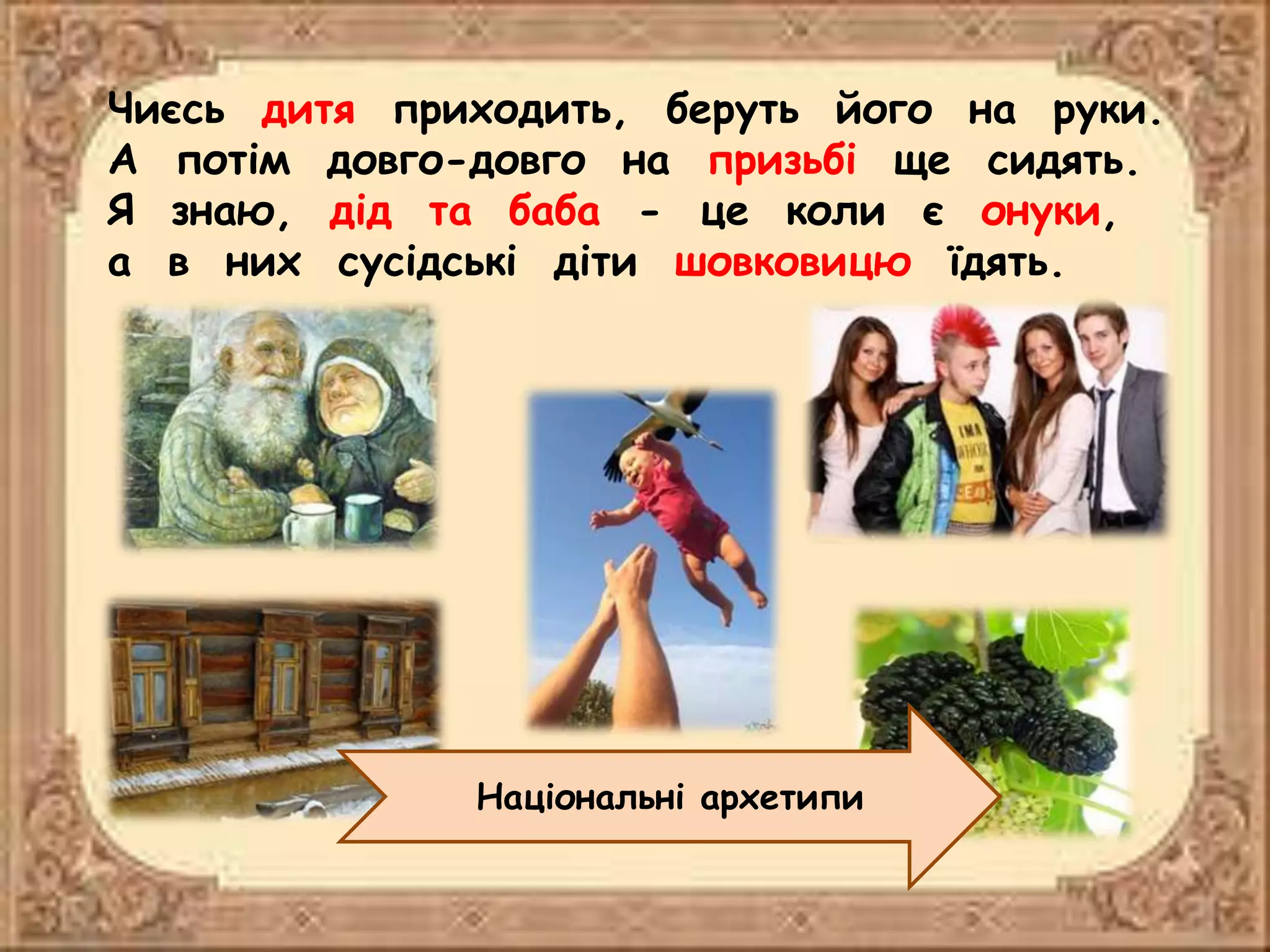 Чиєсь дитя приходить, беруть його на руки.
А потім довго-довго на призьбі ще сидять.
Я знаю, дід та баба - це коли є онуки,
а в них сусідські діти шовковицю їдять.
Національні архетипи
 