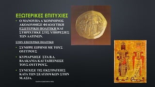 ΕΞΩΤΕΡΙΚΕΣ ΕΠΙΤΥΧΙΕΣ
• Ο ΜΑΝΟΥΗΛ Α΄ΚΟΜΝΗΝΟΣ
ΑΚΟΛΟΥΘΗΣΕ ΦΙΛΟΔΥΤΙΚΗ
ΕΣΩΤΕΡΙΚΗ ΠΟΛΙΤΙΚΗ ΚΑΙ
ΣΤΗΡΙΧΤΗΚΕ ΣΤΙΣ ΥΠΗΡΕΣΙΕΣ
ΤΩΝ ΛΑΤΙΝΩΝ.
ΣΤΗΝ ΕΞΩΤΕΡΙΚΗ ΠΟΛΙΤΙΚΗ
• ΣΥΝΗΨΕ ΕΙΡΗΝΗ ΜΕ ΤΟΥΣ
ΟΥΓΓΡΟΥΣ
• ΚΥΡΙΑΡΧΗΣΕ ΣΤΑ Β.Δ.
ΒΑΛΚΑΝΙΑ ΚΑΙ ΤΑΠΕΙΝΩΣΕ
ΤΟΥΣ ΟΥΓΓΡΟΥΣ.
• ΣΥΝΕΧΙΣΕ ΤΙΣ ΕΚΣΤΡΑΤΕΙΕΣ
ΚΑΤΑ ΤΩΝ ΣΕΛΤΖΟΥΚΩΝ ΣΤΗΝ
Μ.ΑΣΙΑ.
ΤΣΑΠΡΑ ΚΩΝΣΤΑΝΤΙΑ ΠΕ02
10
 