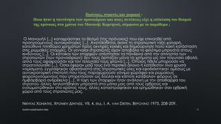 Ο Μανουήλ [...] καταχράστηκε το θεσμό [της πρόνοιας] που είχε επινοηθεί από
προηγούμενους αυτοκράτορες [...]. Ανεπαίσθητα, έκανε τη στρατιωτική τάξη χαλαρή,
κατεύθυνε πληθώρα χρημάτων προς οκνηρές κοιλιές και δημιούργησε πολύ κακή κατάσταση
στις ρωμαϊκές επαρχίες. Οι γενναίοι στρατιώτες είχαν αποβάλει το φιλότιμο μπροστά στους
κινδύνους [...]. Οι κάτοικοι των επαρχιών υπέστησαν τα πάνδεινα από την απληστία των
στρατιωτών (των προνοιάριων): δεν τους άρπαζαν μόνο τα χρήματα ως τον τελευταίο οβολό,
αλλά τους αφαιρούσαν και τον τελευταίο τους χιτώνα [...]. Όποιος ήθελε μπορούσε να
στρατολογηθεί [...]. Όσοι έφεραν μαζί τους ένα περσικό άλογο ή κατέθεσαν λίγα χρυσά
νομίσματα, εγγράφηκαν αβασάνιστα στις στρατιωτικές ύλες και εφοδιάστηκαν αμέσως με
αυτοκρατορική επιστολή που τους παραχωρούσε γόνιμα χωράφια και ρωμαίους
φορολογούμενους που υπηρετούσαν ως δούλοι και κάποτε κατέβαλαν φόρους σε
ημιβάρβαρα ανδρείκελα [...]. Η τύχη των επαρχιών ήταν ανάλογη με την απειθαρχία του
στρατού: άλλες λεηλατήθηκαν μπροστά στα μάτια μας από τους εχθρούς και
ενσωματώθηκαν στο κράτος τους, άλλες καταστράφηκαν και ερημώθηκαν σαν εχθρική
χώρα από τους στρατιώτες μας.
ΝΙΚΉΤΑΣ ΧΩΝΙΆΤΗΣ, ΧΡΟΝΙΚΉ ΔΙΉΓΗΣΙΣ, VII, 4, ΕΚΔ. I. A. VAN DIETEN, ΒΕΡΟΛΊΝΟ 1975, 208-209.
Πρόνοιες, στρατός και χωρικοί -
Ποια ήταν η ταυτότητα των προνοιάριων και ποιες συνέπειες είχε η επέκταση του θεσμού
της πρόνοιας στα χρόνια του Μανουήλ Κομνηνού, σύμφωνα με το παράθεμα ;
ΤΣΑΠΡΑ ΚΩΝΣΤΑΝΤΙΑ ΠΕ02 11
 
