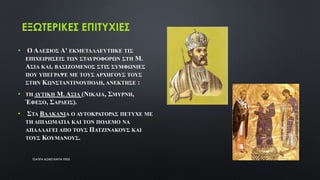 ΕΞΩΤΕΡΙΚΕΣ ΕΠΙΤΥΧΙΕΣ
• Ο ΑΛΕΞΙΟΣ Α' ΕΚΜΕΤΑΛΛΕΥΤΗΚΕ ΤΙΣ
ΕΠΙΧΕΙΡΗΣΕΙΣ ΤΩΝ ΣΤΑΥΡΟΦΟΡΩΝ ΣΤΗ Μ.
ΑΣΙΑ ΚΑΙ, ΒΑΣΙΖΟΜΕΝΟΣ ΣΤΙΣ ΣΥΜΦΩΝΙΕΣ
ΠΟΥ ΥΠΕΓΡΑΨΕ ΜΕ ΤΟΥΣ ΑΡΧΗΓΟΥΣ ΤΟΥΣ
ΣΤΗΝ ΚΩΝΣΤΑΝΤΙΝΟΥΠΟΛΗ, ΑΝΕΚΤΗΣΕ :
• ΤΗ ΔΥΤΙΚΗ Μ. ΑΣΙΑ (ΝΙΚΑΙΑ, ΣΜΥΡΝΗ,
ΈΦΕΣΟ, ΣΑΡΔΕΙΣ).
• ΣΤΑ ΒΑΛΚΑΝΙΑ Ο ΑΥΤΟΚΡΑΤΟΡΑΣ ΠΕΤΥΧΕ ΜΕ
ΤΗ ΔΙΠΛΩΜΑΤΙΑ ΚΑΙ ΤΟΝ ΠΟΛΕΜΟ ΝΑ
ΑΠΑΛΛΑΓΕΙ ΑΠΟ ΤΟΥΣ ΠΑΤΖΙΝΑΚΟΥΣ ΚΑΙ
ΤΟΥΣ ΚΟΥΜΑΝΟΥΣ.
ΤΣΑΠΡΑ ΚΩΝΣΤΑΝΤΙΑ ΠΕ02 7
 