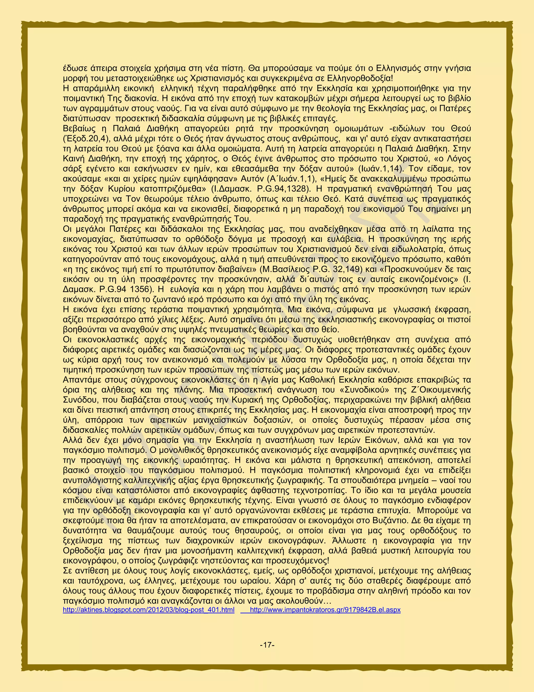 -17-
έδςζε άπεζνα ζημζπεία πνήζζια ζηδ κέα πίζηδ. Θα ιπμνμφζαιε κα πμφιε υηζ μ Δθθδκζζιυξ ζηδκ βκήζζα
ιμνθή ημο ιεηαζημζπεζχεδηε ςξ Υνζζηζακζζιυξ ηαζ ζοβηεηνζιέκα ζε Δθθδκμνεμδμλία!
Ζ απανάιζθθδ εζημκζηή εθθδκζηή ηέπκδ παναθήθεδηε απυ ηδκ Δηηθδζία ηαζ πνδζζιμπμζήεδηε βζα ηδκ
πμζιακηζηή Σδξ δζαημκία. Ζ εζηυκα απυ ηδκ επμπή ηςκ ηαηαημιαχκ ιέπνζ ζήιενα θεζημονβεί ςξ ημ αζαθίμ
ηςκ αβναιιάηςκ ζημοξ καμφξ. Γζα κα είκαζ αοηυ ζφιθςκμ ιε ηδκ εεμθμβία ηδξ Δηηθδζίαξ ιαξ, μζ Παηένεξ
δζαηφπςζακ πνμζεηηζηή δζδαζηαθία ζφιθςκδ ιε ηζξ αζαθζηέξ επζηαβέξ.
Βεααίςξ δ Παθαζά Γζαεήηδ απαβμνεφεζ νδηά ηδκ πνμζηφκδζδ μιμζςιάηςκ -εζδχθςκ ημο Θεμφ
(Έλμδ.20,4), αθθά ιέπνζ ηυηε μ Θευξ ήηακ άβκςζημξ ζημοξ ακενχπμοξ, ηαζ βζ' αοηυ είπακ ακηζηαηαζηήζεζ
ηδ θαηνεία ημο Θεμφ ιε λυακα ηαζ άθθα μιμζχιαηα. Αοηή ηδ θαηνεία απαβμνεφεζ δ Παθαζά Γζαεήηδ. ΢ηδκ
Καζκή Γζαεήηδ, ηδκ επμπή ηδξ πάνδημξ, μ Θευξ έβζκε άκενςπμξ ζημ πνυζςπμ ημο Υνζζημφ, «μ Λυβμξ
ζάνλ εβέκεημ ηαζ εζηήκςζεκ εκ διίκ, ηαζ εεεαζάιεεα ηδκ δυλακ αοημφ» (Ηςάκ.1,14). Σμκ είδαιε, ημκ
αημφζαιε «ηαζ αζ πείνεξ διχκ ερδθάθδζακ» Αοηυκ (Α΄Ηςάκ.1,1), «Ζιείξ δε ακαηεηαθοιιέκς πνμζχπς
ηδκ δυλακ Κονίμο ηαημπηνζγυιεεα» (Η.Γαιαζη. P.G.94,1328). Ζ πναβιαηζηή εκακενχπδζή Σμο ιαξ
οπμπνεχκεζ κα Σμκ εεςνμφιε ηέθεζμ άκενςπμ, υπςξ ηαζ ηέθεζμ Θευ. Καηά ζοκέπεζα ςξ πναβιαηζηυξ
άκενςπμξ ιπμνεί αηυια ηαζ κα εζημκζζεεί, δζαθμνεηζηά δ ιδ παναδμπή ημο εζημκζζιμφ Σμο ζδιαίκεζ ιδ
παναδμπή ηδξ πναβιαηζηήξ εκακενχπδζήξ Σμο.
Οζ ιεβάθμζ Παηένεξ ηαζ δζδάζηαθμζ ηδξ Δηηθδζίαξ ιαξ, πμο ακαδείπεδηακ ιέζα απυ ηδ θαίθαπα ηδξ
εζημκμιαπίαξ, δζαηφπςζακ ημ μνευδμλμ δυβια ιε πνμζμπή ηαζ εοθάαεζα. Ζ πνμζηφκδζδ ηδξ ζενήξ
εζηυκαξ ημο Υνζζημφ ηαζ ηςκ άθθςκ ζενχκ πνμζχπςκ ημο Υνζζηζακζζιμφ δεκ είκαζ εζδςθμθαηνία, υπςξ
ηαηδβμνμφκηακ απυ ημοξ εζημκμιάπμοξ, αθθά δ ηζιή απεοεφκεηαζ πνμξ ημ εζημκζγυιεκμ πνυζςπμ, ηαευηζ
«δ ηδξ εζηυκμξ ηζιή επί ημ πνςηυηοπμκ δζαααίκεζ» (Μ.Βαζίθεζμξ P.G. 32,149) ηαζ «Πνμζηοκμφιεκ δε ηαζξ
εζηυζζκ μο ηδ φθδ πνμζθένμκηεξ ηδκ πνμζηφκδζζκ, αθθά δζ΄αοηχκ ημζξ εκ αοηαίξ εζημκζγμιέκμζξ» (Η.
Γαιαζη. P.G.94 1356). Ζ εοθμβία ηαζ δ πάνδ πμο θαιαάκεζ μ πζζηυξ απυ ηδκ πνμζηφκδζδ ηςκ ζενχκ
εζηυκςκ δίκεηαζ απυ ημ γςκηακυ ζενυ πνυζςπμ ηαζ υπζ απυ ηδκ φθδ ηδξ εζηυκαξ.
Ζ εζηυκα έπεζ επίζδξ ηενάζηζα πμζιακηζηή πνδζζιυηδηα. Μζα εζηυκα, ζφιθςκα ιε βθςζζζηή έηθναζδ,
αλίγεζ πενζζζυηενμ απυ πίθζεξ θέλεζξ. Αοηυ ζδιαίκεζ υηζ ιέζς ηδξ εηηθδζζαζηζηήξ εζημκμβναθίαξ μζ πζζημί
αμδεμφκηαζ κα ακαπεμφκ ζηζξ ορδθέξ πκεοιαηζηέξ εεςνίεξ ηαζ ζημ εείμ.
Οζ εζημκμηθαζηζηέξ ανπέξ ηδξ εζημκμιαπζηήξ πενζυδμο δοζηοπχξ οζμεεηήεδηακ ζηδ ζοκέπεζα απυ
δζάθμνεξ αζνεηζηέξ μιάδεξ ηαζ δζαζχγμκηαζ ςξ ηζξ ιένεξ ιαξ. Οζ δζάθμνεξ πνμηεζηακηζηέξ μιάδεξ έπμοκ
ςξ ηφνζα ανπή ημοξ ημκ ακεζημκζζιυ ηαζ πμθειμφκ ιε θφζζα ηδκ Ονεμδμλία ιαξ, δ μπμία δέπεηαζ ηδκ
ηζιδηζηή πνμζηφκδζδ ηςκ ζενχκ πνμζχπςκ ηδξ πίζηεχξ ιαξ ιέζς ηςκ ζενχκ εζηυκςκ.
Απακηάιε ζημοξ ζφβπνμκμοξ εζημκμηθάζηεξ υηζ δ Αβία ιαξ Καεμθζηή Δηηθδζία ηαευνζζε επαηνζαχξ ηα
υνζα ηδξ αθήεεζαξ ηαζ ηδξ πθάκδξ. Μζα πνμζεηηζηή ακάβκςζδ ημο «΢οκμδζημφ» ηδξ Ε΄Οζημοιεκζηήξ
΢οκυδμο, πμο δζααάγεηαζ ζημοξ καμφξ ηδκ Κονζαηή ηδξ Ονεμδμλίαξ, πενζπαναηχκεζ ηδκ αζαθζηή αθήεεζα
ηαζ δίκεζ πεζζηζηή απάκηδζδ ζημοξ επζηνζηέξ ηδξ Δηηθδζίαξ ιαξ. Ζ εζημκμιαπία είκαζ απμζηνμθή πνμξ ηδκ
φθδ, απυννμζα ηςκ αζνεηζηχκ ιακζπασζηζηχκ δμλαζζχκ, μζ μπμίεξ δοζηοπχξ πέναζακ ιέζα ζηζξ
δζδαζηαθίεξ πμθθχκ αζνεηζηχκ μιάδςκ, υπςξ ηαζ ηςκ ζοβπνυκςκ ιαξ αζνεηζηχκ πνμηεζηακηχκ.
Αθθά δεκ έπεζ ιυκμ ζδιαζία βζα ηδκ Δηηθδζία δ ακαζηήθςζδ ηςκ Ηενχκ Δζηυκςκ, αθθά ηαζ βζα ημκ
παβηυζιζμ πμθζηζζιυ. Ο ιμκμθζεζηυξ ενδζηεοηζηυξ ακεζημκζζιυξ είπε ακαιθίαμθα ανκδηζηέξ ζοκέπεζεξ βζα
ηδκ πνμαβςβή ηδξ εζημκζηήξ ςναζυηδηαξ. Ζ εζηυκα ηαζ ιάθζζηα δ ενδζηεοηζηή απεζηυκζζδ, απμηεθεί
ααζζηυ ζημζπείμ ημο παβηυζιζμο πμθζηζζιμφ. Ζ παβηυζιζα πμθζηζζηζηή ηθδνμκμιζά έπεζ κα επζδείλεζ
ακοπμθυβζζηδξ ηαθθζηεπκζηήξ αλίαξ ένβα ενδζηεοηζηήξ γςβναθζηήξ. Σα ζπμοδαζυηενα ικδιεία – καμί ημο
ηυζιμο είκαζ ηαηαζηυθζζημζ απυ εζημκμβναθίεξ άθεαζηδξ ηεπκμηνμπίαξ. Σμ ίδζμ ηαζ ηα ιεβάθα ιμοζεία
επζδεζηκφμοκ ιε ηαιάνζ εζηυκεξ ενδζηεοηζηήξ ηέπκδξ. Δίκαζ βκςζηυ ζε υθμοξ ημ παβηυζιζμ εκδζαθένμκ
βζα ηδκ μνευδμλδ εζημκμβναθία ηαζ βζ’ αοηυ μνβακχκμκηαζ εηεέζεζξ ιε ηενάζηζα επζηοπία. Μπμνμφιε κα
ζηεθημφιε πμζα εα ήηακ ηα απμηεθέζιαηα, ακ επζηναημφζακ μζ εζημκμιάπμζ ζημ Βογάκηζμ. Γε εα είπαιε ηδ
δοκαηυηδηα κα εαοιάγμοιε αοημφξ ημοξ εδζαονμφξ, μζ μπμίμζ είκαζ βζα ιαξ ημοξ μνεμδυλμοξ ημ
λεπείθζζια ηδξ πίζηεςξ ηςκ δζαπνμκζηχκ ζενχκ εζημκμβνάθςκ. Άθθςζηε δ εζημκμβναθία βζα ηδκ
Ονεμδμλία ιαξ δεκ ήηακ ιζα ιμκμζήιακηδ ηαθθζηεπκζηή έηθναζδ, αθθά ααεεζά ιοζηζηή θεζημονβία ημο
εζημκμβνάθμο, μ μπμίμξ γςβνάθζγε κδζηεφμκηαξ ηαζ πνμζεοπυιεκμξ!
΢ε ακηίεεζδ ιε υθμοξ ημοξ θμβίξ εζημκμηθάζηεξ, ειείξ, ςξ μνευδμλμζ πνζζηζακμί, ιεηέπμοιε ηδξ αθήεεζαξ
ηαζ ηαοηυπνμκα, ςξ έθθδκεξ, ιεηέπμοιε ημο ςναίμο. Υάνδ ζ' αοηέξ ηζξ δφμ ζηαεενέξ δζαθένμοιε απυ
υθμοξ ημοξ άθθμοξ πμο έπμοκ δζαθμνεηζηέξ πίζηεζξ, έπμοιε ημ πνμαάδζζια ζηδκ αθδεζκή πνυμδμ ηαζ ημκ
παβηυζιζμ πμθζηζζιυ ηαζ ακαβηάγμκηαζ μζ άθθμζ κα ιαξ αημθμοεμφκ…
http://aktines.blogspot.com/2012/03/blog-post_401.html http://www.impantokratoros.gr/9179842B.el.aspx
 