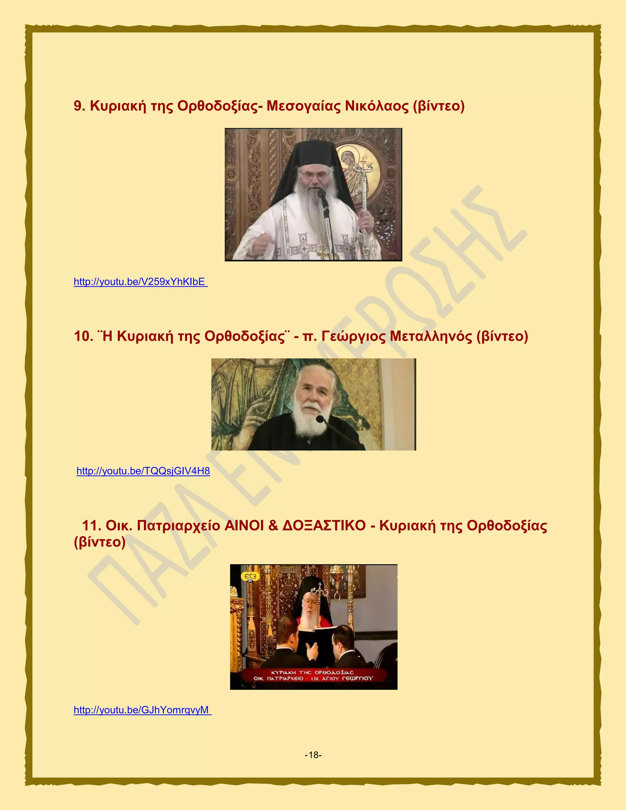 -18-
9. Κπξηαθή ηεο Οξζνδνμίαο- Μεζνγαίαο Νηθόιανο (βίληεν)
http://youtu.be/V259xYhKIbE
10. ¨Ζ Κπξηαθή ηεο Οξζνδνμίαο¨ - π. Γεώξγηνο Μεηαιιελόο (βίληεν)
http://youtu.be/TQQsjGIV4H8
11. Οηθ. Παηξηαξρείν ΑΗΝΟΗ & ΓΟΞΑ΢ΣΗΚΟ - Κπξηαθή ηεο Οξζνδνμίαο
(βίληεν)
http://youtu.be/GJhYomrqvyM
 