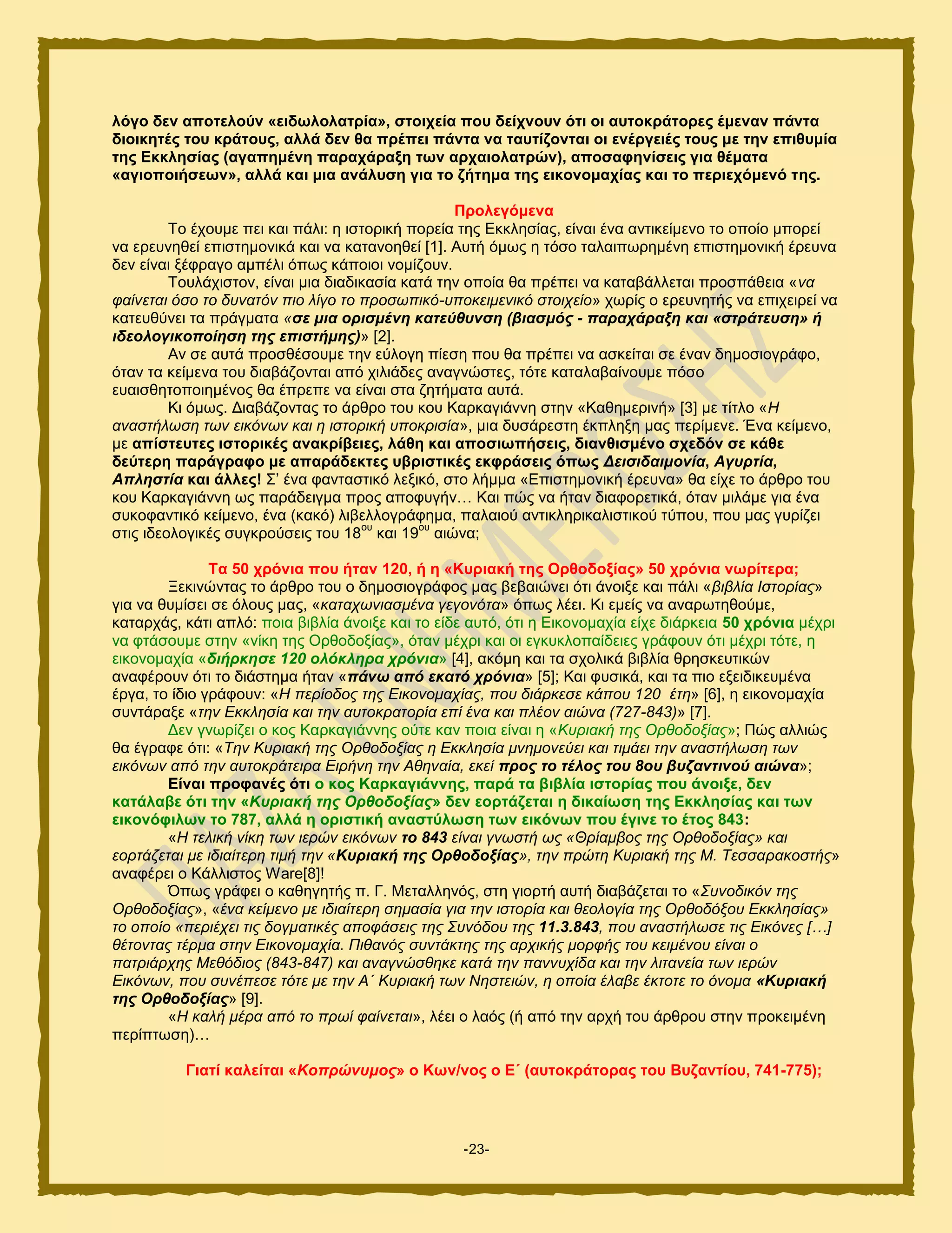 -23-
ιόγν δελ απνηεινύλ «εηδσινιαηξία», ζηνηρεία πνπ δείρλνπλ όηη νη απηνθξάηνξεο έκελαλ πάληα
δηνηθεηέο ηνπ θξάηνπο, αιιά δελ ζα πξέπεη πάληα λα ηαπηίδνληαη νη ελέξγεηέο ηνπο κε ηελ επηζπκία
ηεο Δθθιεζίαο (αγαπεκέλε παξαράξαμε ησλ αξραηνιαηξώλ), απνζαθελίζεηο γηα ζέκαηα
«αγηνπνηήζεσλ», αιιά θαη κηα αλάιπζε γηα ην δήηεκα ηεο εηθνλνκαρίαο θαη ην πεξηερόκελό ηεο.
Πξνιεγόκελα
Σμ έπμοιε πεζ ηαζ πάθζ: δ ζζημνζηή πμνεία ηδξ Δηηθδζίαξ, είκαζ έκα ακηζηείιεκμ ημ μπμίμ ιπμνεί
κα ενεοκδεεί επζζηδιμκζηά ηαζ κα ηαηακμδεεί [1]. Αοηή υιςξ δ ηυζμ ηαθαζπςνδιέκδ επζζηδιμκζηή ένεοκα
δεκ είκαζ λέθναβμ αιπέθζ υπςξ ηάπμζμζ κμιίγμοκ.
Σμοθάπζζημκ, είκαζ ιζα δζαδζηαζία ηαηά ηδκ μπμία εα πνέπεζ κα ηαηααάθθεηαζ πνμζπάεεζα «λα
θαίλεηαη όζν ην δπλαηόλ πην ιίγν ην πξνζσπηθό-ππνθεηκεληθό ζηνηρείν» πςνίξ μ ενεοκδηήξ κα επζπεζνεί κα
ηαηεοεφκεζ ηα πνάβιαηα «ζε κηα νξηζκέλε θαηεύζπλζε (βηαζκόο - παξαράξαμε θαη «ζηξάηεπζε» ή
ηδενινγηθνπνίεζε ηεο επηζηήκεο)» [2].
Ακ ζε αοηά πνμζεέζμοιε ηδκ εφθμβδ πίεζδ πμο εα πνέπεζ κα αζηείηαζ ζε έκακ δδιμζζμβνάθμ,
υηακ ηα ηείιεκα ημο δζααάγμκηαζ απυ πζθζάδεξ ακαβκχζηεξ, ηυηε ηαηαθαααίκμοιε πυζμ
εοαζζεδημπμζδιέκμξ εα έπνεπε κα είκαζ ζηα γδηήιαηα αοηά.
Κζ υιςξ. Γζααάγμκηαξ ημ άνενμ ημο ημο Κανηαβζάκκδ ζηδκ «Καεδιενζκή» [3] ιε ηίηθμ «Ζ
αλαζηήισζε ησλ εηθόλσλ θαη ε ηζηνξηθή ππνθξηζία», ιζα δοζάνεζηδ έηπθδλδ ιαξ πενίιεκε. Έκα ηείιεκμ,
ιε απίζηεπηεο ηζηνξηθέο αλαθξίβεηεο, ιάζε θαη απνζησπήζεηο, δηαλζηζκέλν ζρεδόλ ζε θάζε
δεύηεξε παξάγξαθν κε απαξάδεθηεο πβξηζηηθέο εθθξάζεηο όπσο Δεηζηδαηκνλία, Αγπξηία,
Απιεζηία θαη άιιεο! ΢’ έκα θακηαζηζηυ θελζηυ, ζημ θήιια «Δπζζηδιμκζηή ένεοκα» εα είπε ημ άνενμ ημο
ημο Κανηαβζάκκδ ςξ πανάδεζβια πνμξ απμθοβήκ… Καζ πχξ κα ήηακ δζαθμνεηζηά, υηακ ιζθάιε βζα έκα
ζοημθακηζηυ ηείιεκμ, έκα (ηαηυ) θζαεθθμβνάθδια, παθαζμφ ακηζηθδνζηαθζζηζημφ ηφπμο, πμο ιαξ βονίγεζ
ζηζξ ζδεμθμβζηέξ ζοβηνμφζεζξ ημο 18
μο
ηαζ 19
μο
αζχκα;
Σα 50 ρξόληα πνπ ήηαλ 120, ή ε «Κπξηαθή ηεο Οξζνδνμίαο» 50 ρξόληα λσξίηεξα;
Ξεηζκχκηαξ ημ άνενμ ημο μ δδιμζζμβνάθμξ ιαξ αεααζχκεζ υηζ άκμζλε ηαζ πάθζ «βηβιία Ηζηνξίαο»
βζα κα εοιίζεζ ζε υθμοξ ιαξ, «θαηαρσληαζκέλα γεγνλόηα» υπςξ θέεζ. Κζ ειείξ κα ακανςηδεμφιε,
ηαηανπάξ, ηάηζ απθυ: πμζα αζαθία άκμζλε ηαζ ημ είδε αοηυ, υηζ δ Δζημκμιαπία είπε δζάνηεζα 50 ρξόληα ιέπνζ
κα θηάζμοιε ζηδκ «κίηδ ηδξ Ονεμδμλίαξ», υηακ ιέπνζ ηαζ μζ εβηοηθμπαίδεζεξ βνάθμοκ υηζ ιέπνζ ηυηε, δ
εζημκμιαπία «δηήξθεζε 120 νιόθιεξα ρξόληα» [4], αηυιδ ηαζ ηα ζπμθζηά αζαθία ενδζηεοηζηχκ
ακαθένμοκ υηζ ημ δζάζηδια ήηακ «πάλσ από εθαηό ρξόληα» [5]; Καζ θοζζηά, ηαζ ηα πζμ ελεζδζηεοιέκα
ένβα, ημ ίδζμ βνάθμοκ: «Ζ πεξίνδνο ηεο Δηθνλνκαρίαο, πνπ δηάξθεζε θάπνπ 120 έηε» [6], δ εζημκμιαπία
ζοκηάναλε «ηελ Δθθιεζία θαη ηελ απηνθξαηνξία επί έλα θαη πιένλ αηώλα (727-843)» [7].
Γεκ βκςνίγεζ μ ημξ Κανηαβζάκκδξ μφηε ηακ πμζα είκαζ δ «Κπξηαθή ηεο Οξζνδνμίαο»; Πχξ αθθζχξ
εα έβναθε υηζ: «Τελ Κπξηαθή ηεο Οξζνδνμίαο ε Δθθιεζία κλεκνλεύεη θαη ηηκάεη ηελ αλαζηήισζε ησλ
εηθόλσλ από ηελ απηνθξάηεηξα Δηξήλε ηελ Αζελαία, εθεί πξνο ην ηέινο ηνπ 8νπ βπδαληηλνύ αηώλα»;
Δίλαη πξνθαλέο όηη ν θνο Καξθαγηάλλεο, παξά ηα βηβιία ηζηνξίαο πνπ άλνημε, δελ
θαηάιαβε όηη ηελ «Κπξηαθή ηεο Οξζνδνμίαο» δελ ενξηάδεηαη ε δηθαίσζε ηεο Δθθιεζίαο θαη ησλ
εηθνλόθηισλ ην 787, αιιά ε νξηζηηθή αλαζηύισζε ησλ εηθόλσλ πνπ έγηλε ην έηνο 843:
«Ζ ηειηθή λίθε ησλ ηεξώλ εηθόλσλ ην 843 είλαη γλσζηή σο «Θξίακβνο ηεο Οξζνδνμίαο» θαη
ενξηάδεηαη κε ηδηαίηεξε ηηκή ηελ «Κπξηαθή ηεο Οξζνδνμίαο», ηελ πξώηε Κπξηαθή ηεο Μ. Τεζζαξαθνζηήο»
ακαθένεζ μ Κάθθζζημξ Ware[8]!
΋πςξ βνάθεζ μ ηαεδβδηήξ π. Γ. Μεηαθθδκυξ, ζηδ βζμνηή αοηή δζααάγεηαζ ημ «Σπλνδηθόλ ηεο
Οξζνδνμίαο», «έλα θείκελν κε ηδηαίηεξε ζεκαζία γηα ηελ ηζηνξία θαη ζενινγία ηεο Οξζνδόμνπ Δθθιεζίαο»
ην νπνίν «πεξηέρεη ηηο δνγκαηηθέο απνθάζεηο ηεο Σπλόδνπ ηεο 11.3.843, πνπ αλαζηήισζε ηηο Δηθόλεο […]
ζέηνληαο ηέξκα ζηελ Δηθνλνκαρία. Πηζαλόο ζπληάθηεο ηεο αξρηθήο κνξθήο ηνπ θεηκέλνπ είλαη ν
παηξηάξρεο Μεζόδηνο (843-847) θαη αλαγλώζζεθε θαηά ηελ παλλπρίδα θαη ηελ ιηηαλεία ησλ ηεξώλ
Δηθόλσλ, πνπ ζπλέπεζε ηόηε κε ηελ Α΄ Κπξηαθή ησλ Νεζηεηώλ, ε νπνία έιαβε έθηνηε ην όλνκα «Κπξηαθή
ηεο Οξζνδνμίαο» [9].
«Ζ θαιή κέξα από ην πξσί θαίλεηαη», θέεζ μ θαυξ (ή απυ ηδκ ανπή ημο άνενμο ζηδκ πνμηεζιέκδ
πενίπηςζδ)…
Γηαηί θαιείηαη «Κνπξώλπκνο» ν Κσλ/λνο ν Δ΄ (απηνθξάηνξαο ηνπ Βπδαληίνπ, 741-775);
 