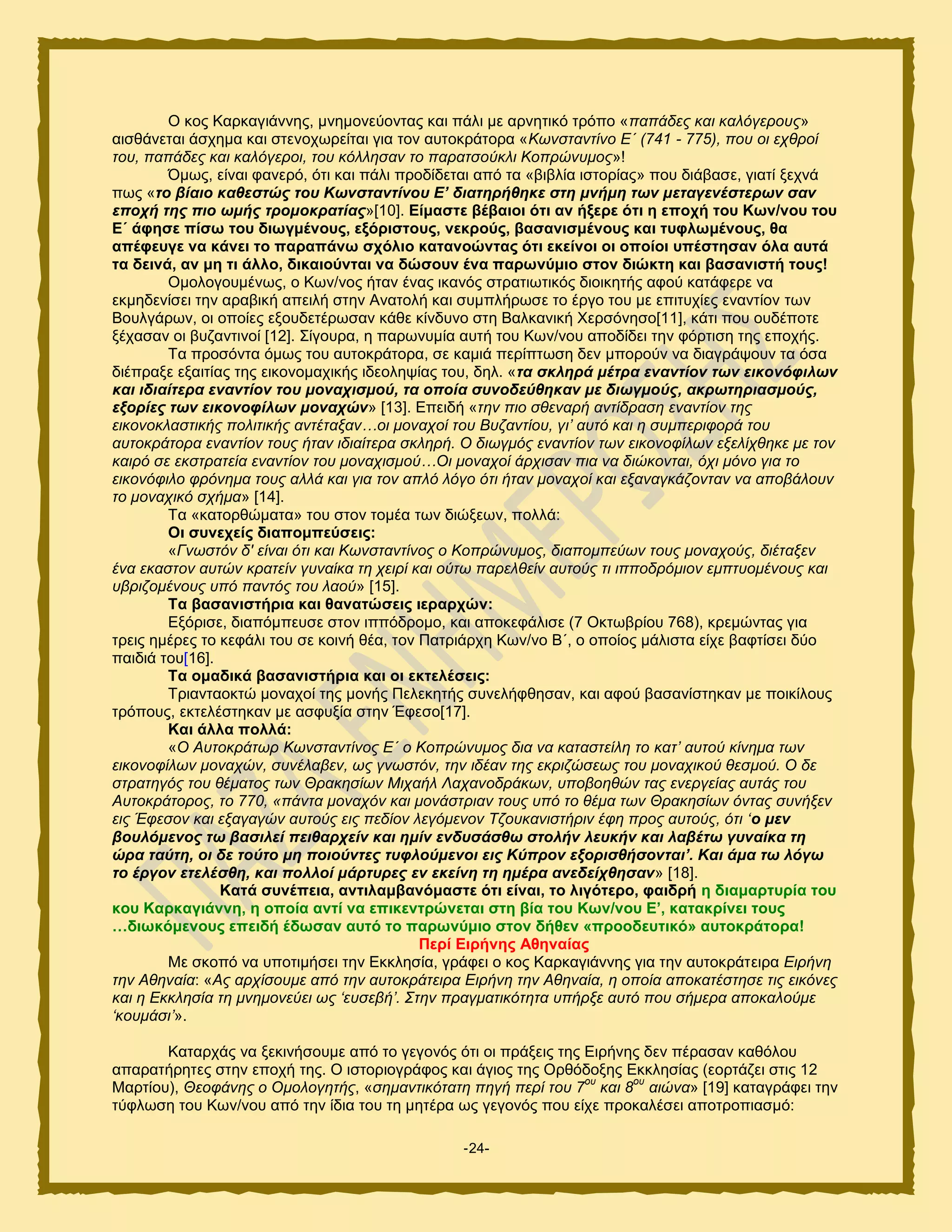 -24-
Ο ημξ Κανηαβζάκκδξ, ικδιμκεφμκηαξ ηαζ πάθζ ιε ανκδηζηυ ηνυπμ «παπάδεο θαη θαιόγεξνπο»
αζζεάκεηαζ άζπδια ηαζ ζηεκμπςνείηαζ βζα ημκ αοημηνάημνα «Κσλζηαληίλν Δ΄ (741 - 775), πνπ νη ερζξνί
ηνπ, παπάδεο θαη θαιόγεξνη, ηνπ θόιιεζαλ ην παξαηζνύθιη Κνπξώλπκνο»!
΋ιςξ, είκαζ θακενυ, υηζ ηαζ πάθζ πνμδίδεηαζ απυ ηα «αζαθία ζζημνίαξ» πμο δζάααζε, βζαηί λεπκά
πςξ «ην βίαην θαζεζηώο ηνπ Κσλζηαληίλνπ Ε’ δηαηεξήζεθε ζηε κλήκε ησλ κεηαγελέζηεξσλ ζαλ
επνρή ηεο πην σκήο ηξνκνθξαηίαο»[10]. Δίκαζηε βέβαηνη όηη αλ ήμεξε όηη ε επνρή ηνπ Κσλ/λνπ ηνπ
Δ΄ άθεζε πίζσ ηνπ δησγκέλνπο, εμόξηζηνπο, λεθξνύο, βαζαληζκέλνπο θαη ηπθισκέλνπο, ζα
απέθεπγε λα θάλεη ην παξαπάλσ ζρόιην θαηαλνώληαο όηη εθείλνη νη νπνίνη ππέζηεζαλ όια απηά
ηα δεηλά, αλ κε ηη άιιν, δηθαηνύληαη λα δώζνπλ έλα παξσλύκην ζηνλ δηώθηε θαη βαζαληζηή ηνπο!
Οιμθμβμοιέκςξ, μ Κςκ/κμξ ήηακ έκαξ ζηακυξ ζηναηζςηζηυξ δζμζηδηήξ αθμφ ηαηάθενε κα
εηιδδεκίζεζ ηδκ ανααζηή απεζθή ζηδκ Ακαημθή ηαζ ζοιπθήνςζε ημ ένβμ ημο ιε επζηοπίεξ εκακηίμκ ηςκ
Βμοθβάνςκ, μζ μπμίεξ ελμοδεηένςζακ ηάεε ηίκδοκμ ζηδ Βαθηακζηή Υενζυκδζμ[11], ηάηζ πμο μοδέπμηε
λέπαζακ μζ αογακηζκμί [12]. ΢ίβμονα, δ πανςκοιία αοηή ημο Κςκ/κμο απμδίδεζ ηδκ θυνηζζδ ηδξ επμπήξ.
Σα πνμζυκηα υιςξ ημο αοημηνάημνα, ζε ηαιζά πενίπηςζδ δεκ ιπμνμφκ κα δζαβνάρμοκ ηα υζα
δζέπναλε ελαζηίαξ ηδξ εζημκμιαπζηήξ ζδεμθδρίαξ ημο, δδθ. «ηα ζθιεξά κέηξα ελαληίνλ ησλ εηθνλόθηισλ
θαη ηδηαίηεξα ελαληίνλ ηνπ κνλαρηζκνύ, ηα νπνία ζπλνδεύζεθαλ κε δησγκνύο, αθξσηεξηαζκνύο,
εμνξίεο ησλ εηθνλνθίισλ κνλαρώλ» [13]. Δπεζδή «ηελ πην ζζελαξή αληίδξαζε ελαληίνλ ηεο
εηθνλνθιαζηηθήο πνιηηηθήο αληέηαμαλ…νη κνλαρνί ηνπ Βπδαληίνπ, γη’ απηό θαη ε ζπκπεξηθνξά ηνπ
απηνθξάηνξα ελαληίνλ ηνπο ήηαλ ηδηαίηεξα ζθιεξή. Ο δησγκόο ελαληίνλ ησλ εηθνλνθίισλ εμειίρζεθε κε ηνλ
θαηξό ζε εθζηξαηεία ελαληίνλ ηνπ κνλαρηζκνύ…Οη κνλαρνί άξρηζαλ πηα λα δηώθνληαη, όρη κόλν γηα ην
εηθνλόθηιν θξόλεκα ηνπο αιιά θαη γηα ηνλ απιό ιόγν όηη ήηαλ κνλαρνί θαη εμαλαγθάδνληαλ λα απνβάινπλ
ην κνλαρηθό ζρήκα» [14].
Σα «ηαημνεχιαηα» ημο ζημκ ημιέα ηςκ δζχλεςκ, πμθθά:
Οη ζπλερείο δηαπνκπεύζεηο:
«Γλσζηόλ δ' είλαη όηη θαη Κσλζηαληίλνο ν Κνπξώλπκνο, δηαπνκπεύσλ ηνπο κνλαρνύο, δηέηαμελ
έλα εθαζηνλ απηώλ θξαηείλ γπλαίθα ηε ρεηξί θαη νύησ παξειζείλ απηνύο ηη ηππνδξόκηνλ εκπηπνκέλνπο θαη
πβξηδνκέλνπο ππό παληόο ηνπ ιανύ» [15].
Σα βαζαληζηήξηα θαη ζαλαηώζεηο ηεξαξρώλ:
Δλυνζζε, δζαπυιπεοζε ζημκ ζππυδνμιμ, ηαζ απμηεθάθζζε (7 Οηηςανίμο 768), ηνειχκηαξ βζα
ηνεζξ διένεξ ημ ηεθάθζ ημο ζε ημζκή εέα, ημκ Παηνζάνπδ Κςκ/κμ Β΄, μ μπμίμξ ιάθζζηα είπε ααθηίζεζ δφμ
παζδζά ημο[16].
Σα νκαδηθά βαζαληζηήξηα θαη νη εθηειέζεηο:
Σνζακηαμηηχ ιμκαπμί ηδξ ιμκήξ Πεθεηδηήξ ζοκεθήθεδζακ, ηαζ αθμφ ααζακίζηδηακ ιε πμζηίθμοξ
ηνυπμοξ, εηηεθέζηδηακ ιε αζθολία ζηδκ Έθεζμ[17].
Καη άιια πνιιά:
«Ο Απηνθξάησξ Κσλζηαληίλνο Δ΄ ν Κνπξώλπκνο δηα λα θαηαζηείιε ην θαη’ απηνύ θίλεκα ησλ
εηθνλνθίισλ κνλαρώλ, ζπλέιαβελ, σο γλσζηόλ, ηελ ηδέαλ ηεο εθξηδώζεσο ηνπ κνλαρηθνύ ζεζκνύ. Ο δε
ζηξαηεγόο ηνπ ζέκαηνο ησλ Θξαθεζίσλ Μηραήι Λαραλνδξάθσλ, ππνβνεζώλ ηαο ελεξγείαο απηάο ηνπ
Απηνθξάηνξνο, ην 770, «πάληα κνλαρόλ θαη κνλάζηξηαλ ηνπο ππό ην ζέκα ησλ Θξαθεζίσλ όληαο ζπλήμελ
εηο Έθεζνλ θαη εμαγαγώλ απηνύο εηο πεδίνλ ιεγόκελνλ Τδνπθαληζηήξηλ έθε πξνο απηνύο, όηη ‘ν κελ
βνπιόκελνο ησ βαζηιεί πεηζαξρείλ θαη εκίλ ελδπζάζζσ ζηνιήλ ιεπθήλ θαη ιαβέησ γπλαίθα ηε
ώξα ηαύηε, νη δε ηνύην κε πνηνύληεο ηπθινύκελνη εηο Κύπξνλ εμνξηζζήζνληαη’. Καη άκα ησ ιόγσ
ην έξγνλ εηειέζζε, θαη πνιινί κάξηπξεο ελ εθείλε ηε εκέξα αλεδείρζεζαλ» [18].
Καηά ζπλέπεηα, αληηιακβαλόκαζηε όηη είλαη, ην ιηγόηεξν, θαηδξή ε δηακαξηπξία ηνπ
θνπ Καξθαγηάλλε, ε νπνία αληί λα επηθεληξώλεηαη ζηε βία ηνπ Κσλ/λνπ Δ’, θαηαθξίλεη ηνπο
…δησθόκελνπο επεηδή έδσζαλ απηό ην παξσλύκην ζηνλ δήζελ «πξννδεπηηθό» απηνθξάηνξα!
Πεξί Δηξήλεο Αζελαίαο
Με ζημπυ κα οπμηζιήζεζ ηδκ Δηηθδζία, βνάθεζ μ ημξ Κανηαβζάκκδξ βζα ηδκ αοημηνάηεζνα Δηξήλε
ηελ Αζελαία: «Αο αξρίζνπκε από ηελ απηνθξάηεηξα Δηξήλε ηελ Αζελαία, ε νπνία απνθαηέζηεζε ηηο εηθόλεο
θαη ε Δθθιεζία ηε κλεκνλεύεη σο ‘επζεβή’. Σηελ πξαγκαηηθόηεηα ππήξμε απηό πνπ ζήκεξα απνθαινύκε
‘θνπκάζη’».
Καηανπάξ κα λεηζκήζμοιε απυ ημ βεβμκυξ υηζ μζ πνάλεζξ ηδξ Δζνήκδξ δεκ πέναζακ ηαευθμο
απαναηήνδηεξ ζηδκ επμπή ηδξ. Ο ζζημνζμβνάθμξ ηαζ άβζμξ ηδξ Ονευδμλδξ Δηηθδζίαξ (εμνηάγεζ ζηζξ 12
Μανηίμο), Θενθάλεο ν Οκνινγεηήο, «ζεκαληηθόηαηε πεγή πεξί ηνπ 7
νπ
θαη 8
νπ
αηώλα» [19] ηαηαβνάθεζ ηδκ
ηφθθςζδ ημο Κςκ/κμο απυ ηδκ ίδζα ημο ηδ ιδηένα ςξ βεβμκυξ πμο είπε πνμηαθέζεζ απμηνμπζαζιυ:
 