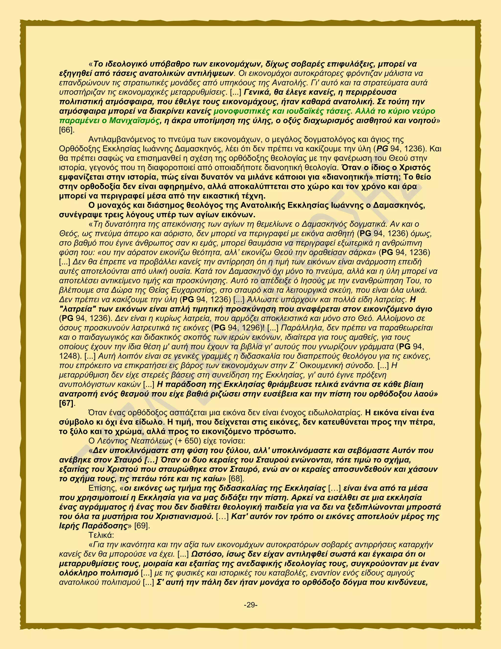 -29-
«Τν ηδενινγηθό ππόβαζξν ησλ εηθνλνκάρσλ, δίρσο ζνβαξέο επηθπιάμεηο, κπνξεί λα
εμεγεζεί από ηάζεηο αλαηνιηθώλ αληηιήςεσλ. Οη εηθνλνκάρνη απηνθξάηνξεο θξόληηδαλ κάιηζηα λα
επαλδξώλνπλ ηηο ζηξαηησηηθέο κνλάδεο από ππεθόνπο ηεο Αλαηνιήο. Γη' απηό θαη ηα ζηξαηεύκαηα απηά
ππνζηήξηδαλ ηηο εηθνλνκαρηθέο κεηαξξπζκίζεηο. [...] Γεληθά, ζα έιεγε θαλείο, ε πεξηξξένπζα
πνιηηηζηηθή αηκόζθαηξα, πνπ έζειγε ηνπο εηθνλνκάρνπο, ήηαλ θαζαξά αλαηνιηθή. Σε ηνύηε ηελ
αηκόζθαηξα κπνξεί λα δηαθξίλεη θαλείο κνλνθπζηηηθέο θαη ηνπδατθέο ηάζεηο. Αιιά ην θύξην λεύξν
παξακέλεη ν Μαληρατζκόο, ε άθξα ππνηίκεζε ηεο ύιεο, ν νμύο δηαρσξηζκόο αηζζεηνύ θαη λνεηνύ»
[66].
Ακηζθαιαακυιεκμξ ημ πκεφια ηςκ εζημκμιάπςκ, μ ιεβάθμξ δμβιαημθυβμξ ηαζ άβζμξ ηδξ
Ονευδμλδξ Δηηθδζίαξ Ηςάκκδξ Γαιαζηδκυξ, θέεζ υηζ δεκ πνέπεζ κα ηαηίγμοιε ηδκ φθδ (PG 94, 1236). Καζ
εα πνέπεζ ζαθχξ κα επζζδιακεεί δ ζπέζδ ηδξ μνευδμλδξ εεμθμβίαξ ιε ηδκ θακένςζδ ημο Θεμφ ζηδκ
ζζημνία, βεβμκυξ πμο ηδ δζαθμνμπμζεί απυ μπμζαδήπμηε δζακμδηζηή εεμθμβία. Όηαλ ν ίδηνο ν Υξηζηόο
εκθαλίδεηαη ζηελ ηζηνξία, πώο είλαη δπλαηόλ λα κηιάλε θάπνηνη γηα «δηαλνεηηθή» πίζηε; Σν ζείν
ζηελ νξζνδνμία δελ είλαη αθεξεκέλν, αιιά απνθαιύπηεηαη ζην ρώξν θαη ηνλ ρξόλν θαη άξα
κπνξεί λα πεξηγξαθεί κέζα από ηελ εηθαζηηθή ηέρλε.
Ο κνλαρόο θαη δηάζεκνο ζενιόγνο ηεο Αλαηνιηθήο Δθθιεζίαο Ησάλλεο ν Γακαζθελόο,
ζπλέγξαςε ηξεηο ιόγνπο ππέξ ησλ αγίσλ εηθόλσλ.
«Τε δπλαηόηεηα ηεο απεηθόληζεο ησλ αγίσλ ηε ζεκειίσλε ν Γακαζθελόο δνγκαηηθά. Αλ θαη ν
Θεόο, σο πλεύκα άπεηξν θαη αόξηζην, δελ κπνξεί λα πεξηγξαθεί κε εηθόλα αηζζεηή (PG 94, 1236) όκσο,
ζην βαζκό πνπ έγηλε άλζξσπνο ζαλ θη εκάο, κπνξεί ζαπκάζηα λα πεξηγξαθεί εμσηεξηθά ε αλζξώπηλε
θύζε ηνπ: «νπ ηελ αόξαηνλ εηθνλίδσ ζεόηεηα, αιι’ εηθνλίδσ Θενύ ηελ νξαζείζαλ ζάξθα» (PG 94, 1236)
[...] Γελ ζα έπξεπε λα πξνβάιιεη θαλείο ηελ αληίξξεζε όηη ε ηηκή ησλ εηθόλσλ είλαη αλάξκνζηε επεηδή
απηέο απνηεινύληαη από πιηθή νπζία. Καηά ηνλ Γακαζθελό όρη κόλν ην πλεύκα, αιιά θαη ε ύιε κπνξεί λα
απνηειέζεη αληηθείκελν ηηκήο θαη πξνζθύλεζεο. Απηό ην απέδεημε ό Ηεζνύο κε ηελ ελαλζξώπεζε Τνπ, ην
βιέπνπκε ζηα Γώξα ηεο Θείαο Δπραξηζηίαο, ζην ζηαπξό θαη ηα ιεηηνπξγηθά ζθεύε, πνπ είλαη όια πιηθά.
Γελ πξέπεη λα θαθίδνπκε ηελ ύιε (PG 94, 1236) [...] Άιισζηε ππάξρνπλ θαη πνιιά είδε ιαηξείαο. Η
"ιαηξεία" ησλ εηθόλσλ είλαη απιή ηηκεηηθή πξνζθύλεζε πνπ αλαθέξεηαη ζηνλ εηθνληδόκελν άγην
(PG 94, 1236). Γελ είλαη ε θπξίσο ιαηξεία, πνπ αξκόδεη απνθιεηζηηθά θαη κόλν ζην Θεό. Αιινίκνλν ζε
όζνπο πξνζθπλνύλ ιαηξεπηηθά ηηο εηθόλεο (PG 94, 1296)! [...] Παξάιιεια, δελ πξέπεη λα παξαζεσξείηαη
θαη ν παηδαγσγηθόο θαη δηδαθηηθόο ζθνπόο ησλ ηεξώλ εηθόλσλ, ηδηαίηεξα γηα ηνπο ακαζείο, γηα ηνπο
νπνίνπο έρνπλ ηελ ίδηα ζέζε κ' απηή πνπ έρνπλ ηα βηβιία γη' απηνύο πνπ γλσξίδνπλ γξάκκαηα (PG 94,
1248). [...] Απηή ινηπόλ είλαη ζε γεληθέο γξακκέο ε δηδαζθαιία ηνπ δηαπξεπνύο ζενιόγνπ γηα ηηο εηθόλεο,
πνπ επξόθεηην λα επηθξαηήζεη εηο βάξνο ησλ εηθνλνκάρσλ ζηελ Ε΄ Οηθνπκεληθή ζύλνδν. [...] Ζ
κεηαξξύζκηζε δελ είρε ζηεξεέο βάζεηο ζηε ζπλείδεζε ηεο Δθθιεζίαο, γη' απηό έγηλε πξόμελε
αλππνιόγηζησλ θαθώλ [...] Η παξάδνζε ηεο Εθθιεζίαο ζξηάκβεπζε ηειηθά ελάληηα ζε θάζε βίαηε
αλαηξνπή ελόο ζεζκνύ πνπ είρε βαζηά ξηδώζεη ζηελ επζέβεηα θαη ηελ πίζηε ηνπ νξζόδνμνπ ιανύ»
[67].
΋ηακ έκαξ μνευδμλμξ αζπάγεηαζ ιζα εζηυκα δεκ είκαζ έκμπμξ εζδςθμθαηνίαξ. Ζ εηθόλα είλαη έλα
ζύκβνιν θη όρη έλα είδσιν. Ζ ηηκή, πνπ δείρλεηαη ζηηο εηθόλεο, δελ θαηεπζύλεηαη πξνο ηελ πέηξα,
ην μύιν θαη ην ρξώκα, αιιά πξνο ην εηθνληδόκελν πξόζσπν.
Ο Λεόληηνο Νεαπόιεσο (+ 650) είπε ημκίζεζ:
«Δελ ππνθιηλόκαζηε ζηε θύζε ηνπ μύινπ, αιι' ππνθιηλόκαζηε θαη ζεβόκαζηε Απηόλ πνπ
αλέβεθε ζηνλ Σηαπξό […] Όηαλ νη δπν θεξαίεο ηνπ Σηαπξνύ ελώλνληαη, ηόηε ηηκώ ην ζρήκα,
εμαηηίαο ηνπ Χξηζηνύ πνπ ζηαπξώζεθε ζηνλ Σηαπξό, ελώ αλ νη θεξαίεο απνζπλδεζνύλ θαη ράζνπλ
ην ζρήκα ηνπο, ηηο πεηάσ ηόηε θαη ηηο θαίσ» [68].
Δπίζδξ, «νη εηθόλεο σο ηκήκα ηεο δηδαζθαιίαο ηεο Εθθιεζίαο […] είλαη έλα από ηα κέζα
πνπ ρξεζηκνπνηεί ε Εθθιεζία γηα λα καο δηδάμεη ηελ πίζηε. Αξθεί λα εηζέιζεη ζε κηα εθθιεζία
έλαο αγξάκκαηνο ή έλαο πνπ δελ δηαζέηεη ζενινγηθή παηδεία γηα λα δεη λα μεδηπιώλνληαη κπξνζηά
ηνπ όια ηα κπζηήξηα ηνπ Χξηζηηαληζκνύ. […] Καη' απηόλ ηνλ ηξόπν νη εηθόλεο απνηεινύλ κέξνο ηεο
Ιεξήο Παξάδνζεο» [69].
Σεθζηά:
«Γηα ηελ ηθαλόηεηα θαη ηελ αμία ησλ εηθνλνκάρσλ απηνθξαηόξσλ ζνβαξέο αληηξξήζεηο θαηαξρήλ
θαλείο δελ ζα κπνξνύζε λα έρεη. [...] Ωζηόζν, ίζσο δελ είραλ αληηιεθζεί ζσζηά θαη έγθαηξα όηη νη
κεηαξξπζκίζεηο ηνπο, κνηξαία θαη εμαηηίαο ηεο αλεδαθηθήο ηδενινγίαο ηνπο, ζπγθξνύνληαλ κε έλαλ
νιόθιεξν πνιηηηζκό [...] κε ηηο θπζηθέο θαη ηζηνξηθέο ηνπ θαηαβνιέο, ελαληίνλ ελόο είδνπο ακηγνύο
αλαηνιηθνύ πνιηηηζκνύ [...] Σ' απηή ηελ πάιε δελ ήηαλ κνλάρα ην νξζόδνμν δόγκα πνπ θηλδύλεπε,
 